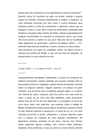 faziam para não mancharem a sua dignidade de "homens superiores"!
Quando Jesus foi recolhido ao pátio da prisão, situada a poucos
passos do Pretório, diversos simpatizantes e amigos o seguiram; os
mais sensíveis choravam por vê-lo preso e outros lançavam seus
protestos contra o crime de condenarem o generoso rabino que só
pregava o amor e a paz. Mas a turba de mercenários contratada pelo
Sinédrio e acicatada pelos acólitos de Caifás, impedia propositadamente
qualquer manifestação de simpatia ao prisioneiro Jesus, que ainda
não havia perdido a estima do seu povo. Mas Ele não foi humilhado
pelos legiónários do governador, conforme diz Mateus (XXVII — 27),
sofrendo toda sorte de zombarias, insultos, escárnio e maus tratos.
Isso aconteceu por parte da criadagem ínfima, de alguns servos e
escravos da comitiva de Pilatos, e que, por ser hora de refeições, ali
descansavam e eram vezeiros em tais


──────

(1)João, XXIX — 1 a 3; Mateus, XXVII — 26 a 31.

─────

empreendimentos sarcásticos. Infelizmente, a maioria se compunha de
hebreus mercenários, desses apátridas que buscam prestígio ante os
seus próprios donos ou capatazes, embora tenham de tripudiar vilmente
sobre os próprios patrícios. Alguém apanhou um pedaço de pano
vermelho, que ali servia para os soldados jogarem dados, e o colocou
nos ombros de Jesus, enquanto outro lhe punha uma cana entre as
mãos, á guisa de um cetro real. Não satisfeitos, ainda arrancaram
galhos finos de um pé de vime adjacente e o trançaram na forma de
uma coroa, aliás, sem espinhos, que puseram sobre a cabeça do
Mestre. Divertiram-se todos durante alguns momentos cruzando à frente
do rabi, fazendo mesuras e saudando-o à conta de um rei; um mais
sarcasta puxou-lhe a barba, obrigando-o a acenar algumas vezes
com a cabeça em resposta às suas petições zombeteiras. Os
legionários romanos, postados ali por perto, riam-se, sem dúvida,
talvez sugerindo alguma chalaça; mas nenhum deles participou
daquelas cenas grotescas, cousa que ainda no vosso século costuma
 