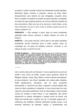 acontecer a muitos inocentes vítimas de semelhantes trocistas ignóbeis.
Momentos depois, homens e mulheres, autores da farsa infeliz,
desapareceram para atender às suas obrigações, enquanto Jesus
ficava a meditar no opróbrio de receber as piores afrontas e crueldades
por parte dos seus próprios patrícios, em vez de sofrê-ràs^-somente de
seus adversários. Mais uma vez ali se provava o velho ditado, ainda
hoje conhecido, de que "a pior cunha é sempre aquela que sai da
mesma madeira"! (2)
PERGUNTA: — Que sucedeu a Jesus, após as cenas humilhantes
praticadas pelos servos, escravos e criados hebreus da corte de
Pilatos?
RAMATíS: — Era quase meio-dia; o Sol ia alto e o dia estava abafadiço
prometendo chuvas torrenciais para a tarde, quando Jesus foi
custodiado por um grupo de soldados romanos, iniciando a sua
trágica jornada a caminho do Cal-

(2) Nota do Médium: — Referendando Ramatís, de que os "melhores amigos
de hoje podem ser os piores inimigos de amanhã", sabe-se que, durante a
guerra nazista, as "mulheres-carrascos" dos campos de concentração, e que
haviam sido escolhidas entre as próprias prisioneiras húngaras, tchecas e
polonesas judias, eram muito mais cruéis para as companheiras do que as de
raça alemã, na preocupação de ressaltarem-se ante os detestados chefes".
Os piores surradores de negros fujões eram recrutados entre os próprios
escravos, no Brasil colonial; no tempo da chibata, soldados e marinheiros
apanhavam a vaiar dos próprios companheiros improvisados em carrascos,
suplicando que preferiam os surradores oficiais!

──────


vário, saindo pela porta da Damasco. O povo aglomerava-se junto do
portão e dos muros da prisão; quando Jesus apareceu, Maria de
Magdala, Salomé, Joana, Sara, Maria e outras mulheres precipitaram-
se para abraçá-lo, mas foram impedidas com rudeza pelos soldados.
Então      ajoelharam-se,     soluçando,    sob     as   mais    pungentes
lamentações e clamando por Deus, enquanto o Amado Mestre lhes
volvia um olhar compassivo e resignado. A rua se fazia cada vez mais
íngreme e ele estava palidíssimo; tinha as mãos atadas e dava mostras
visíveis de cansaço e dores físicas. À sua retaguarda, dois servos
seguiam-lhe os passos carregando o pesado tronco de árvore, que
depois lhe serviria para o suplício da cruz. A procissão seguia sob a
indiferença dos soldados, bastante habituados àquelas cenas e aos
lamentos     dolorosos   de    parentes,   amigos    e   simpatizantes   dos
 