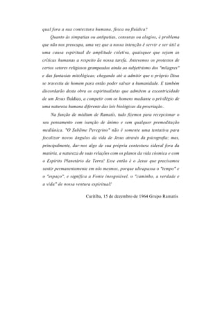 qual fora a sua contextura humana, física ou fluídica?
    Quanto às simpatias ou antipatias, censuras ou elogios, é problema
que não nos preocupa, uma vez que a nossa intenção ê servir e ser útil a
uma causa espiritual de amplitude coletiva, quaisquer que sejam as
críticas humanas a respeito ãe nossa tarefa. Antevemos os protestos de
certos setores religiosos grampeados ainda ao subjetivismo dos "milagres"
e das fantasias mitológicas; chegando até a admitir que o próprio Deus
se travestiu de homem para então poder salvar a humanidade. E também
discordarão desta obra os espiritualistas que admitem a excentricidade
de um Jesus fluídico, a competir com os homens mediante o privilégio de
uma natureza humana diferente das leis biológicas da procriação..
    Na função de médium de Ramatís, tudo fizemos para recepcionar o
seu pensamento com isenção de ânimo e sem qualquer premeditação
mediúnica. "O Sublime Peregrino" não é somente uma tentativa para
focalizar novos ângulos da vida de Jesus através da psicografia; mas,
principalmente, dar-nos algo de sua própria contextura sideral fora da
matéria, a natureza de suas relações com os planos da vida cósmica e com
o Espírito Planetário da Terra! Esse então é o Jesus que precisamos
sentir permanentemente em nós mesmos, porque ultrapassa o "tempo" e
o "espaço", e significa a Fonte inesgotável, o "caminho, a verdade e
a vida" de nossa ventura espiritual!

                       Curitiba, 15 de dezembro de 1964 Grupo Ramatís
 