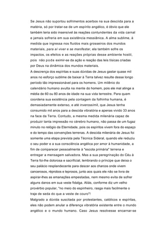 Se Jesus não suportou sofrimentos acerbos na sua desciida para a
matéria, só por tratar-se de um espírito angélico, é óbvio que ele
também teria sido insensível às reações contundentes da vida carnal
e jamais sofreria em sua existência messiânica. A alma sublime, à
medida que ingressa nos fluidos mais grosseiros dos mundos
materiais, para aí viver e se manifestar, ela também sofre os
impactos, os efeitos e as reações próprias desse ambiente hostil,
pois não p o d e eximir-se da ação e reação das leis tísicas criadas
por Deus na dinâmica dos mundos materiais.
A descrença dos espíritas e suas dúvidas de Jesus gastar quase mil
anos no esforço sublime de baixar à Terra talvez resulte desse longo
período tão impressionável para os homens. Um milênio do
calendário humano avulta na mente do homem, pois ele mal atinge a
média de 60 ou 80 anos de idade na sua vida terrestre. Para quem
coordena sua existência pela contagem da folhinha humana, é
demasiadamente extenso, e até inverossímil, que Jesus tenha
consumido mil anos para a descida vibratória e apenas vivido 33 anos
na face da Terra. Contudo, a mesma medida milenária capaz de
produzir tanta impressão no cérebro humano, não passa de um fugaz
minuto no relógio da Eternidade, pois os espíritos vivem fora do espaço
e do tempo das convenções terrenas. A descida milenária de Jesus foi
somente uma etapa prevista pela Técnica Sideral, quando ele reduziu
o seu poder e a sua consciência angélica por amor à humanidade, a
fim de comparecer pessoalmente à "escola primária" terrena e
entregar a mensagem salvadora. Mas a sua peregrinação do Céu à
Terra foi-lhe dolorosa e sacrificial, lembrando o príncipe que deixa o
seu palácio resplandecente para descer aos charcos onde vivem
cancerosos, réprobos e leprosos, junto aos quais ele não se livra de
aspirar-lhes as emanações empestadas, nem mesmo evita de sofrer
alguns danos em sua veste fidalga. Aliás, conforme diz um velho
provérbio popular, "no meio do espinheiro, rasga mais facilmente o
traje de seda do que a veste de couro"!
Malgrado a dúvida suscitada por protestantes, católicos e espíritas,
eles não podem anular a diferença vibratória existente entre o mundo
angélico e o mundo humano. Caso Jesus resolvesse encarnar-se
 