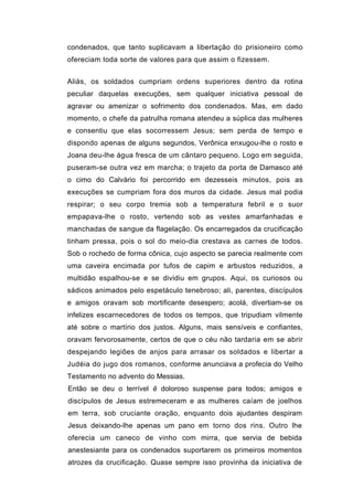 condenados, que tanto suplicavam a libertação do prisioneiro como
ofereciam toda sorte de valores para que assim o fizessem.


Aliás, os soldados cumpriam ordens superiores dentro da rotina
peculiar daquelas execuções, sem qualquer iniciativa pessoal de
agravar ou amenizar o sofrimento dos condenados. Mas, em dado
momento, o chefe da patrulha romana atendeu a súplica das mulheres
e consentiu que elas socorressem Jesus; sem perda de tempo e
dispondo apenas de alguns segundos, Verônica enxugou-lhe o rosto e
Joana deu-lhe água fresca de um cântaro pequeno. Logo em seguida,
puseram-se outra vez em marcha; o trajeto da porta de Damasco até
o cimo do Calvário foi percorrido em dezesseis minutos, pois as
execuções se cumpriam fora dos muros da cidade. Jesus mal podia
respirar; o seu corpo tremia sob a temperatura febril e o suor
empapava-lhe o rosto, vertendo sob as vestes amarfanhadas e
manchadas de sangue da flagelação. Os encarregados da crucificação
tinham pressa, pois o sol do meio-dia crestava as carnes de todos.
Sob o rochedo de forma cônica, cujo aspecto se parecia realmente com
uma caveira encimada por tufos de capim e arbustos reduzidos, a
multidão espalhou-se e se dividiu em grupos. Aqui, os curiosos ou
sádicos animados pelo espetáculo tenebroso; ali, parentes, discípulos
e amigos oravam sob mortificante desespero; acolá, divertiam-se os
infelizes escarnecedores de todos os tempos, que tripudiam vilmente
até sobre o martírio dos justos. Alguns, mais sensíveis e confiantes,
oravam fervorosamente, certos de que o céu não tardaria em se abrir
despejando legiões de anjos para arrasar os soldados e libertar a
Judéia do jugo dos romanos, conforme anunciava a profecia do Velho
Testamento no advento do Messias.
Então se deu o terrível ê doloroso suspense para todos; amigos e
discípulos de Jesus estremeceram e as mulheres caíam de joelhos
em terra, sob cruciante oração, enquanto dois ajudantes despiram
Jesus deixando-lhe apenas um pano em torno dos rins. Outro lhe
oferecia um caneco de vinho com mirra, que servia de bebida
anestesiante para os condenados suportarem os primeiros momentos
atrozes da crucificação. Quase sempre isso provinha da iniciativa de
 