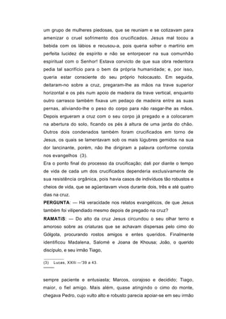 um grupo de mulheres piedosas, que se reuniam e se cotizavam para
amenizar o cruel sofrimento dos crucificados. Jesus mal tocou a
bebida com os lábios e recusou-a, pois queria sofrer o martírio em
perfeita lucidez de espírito e não se entorpecer na sua comunhão
espiritual com o Senhor! Estava convicto de que sua obra redentora
pedia tal sacrifício para o bem da própria humanidade; e, por isso,
queria estar consciente do seu próprio holocausto. Em seguida,
deitaram-no sobre a cruz, pregaram-lhe as mãos na trave superior
horizontal e os pés num apoio de madeira da trave vertical, enquanto
outro carrasco também fixava um pedaço de madeira entre as suas
pernas, aliviando-lhe o peso do corpo para não rasgar-lhe as mãos.
Depois ergueram a cruz com o seu corpo já pregado e a colocaram
na abertura do solo, ficando os pés à altura de uma jarda do chão.
Outros dois condenados também foram crucificados em torno de
Jesus, os quais se lamentavam sob os mais lúgubres gemidos na sua
dor lancinante, porém, não lhe dirigiram a palavra conforme consta
nos evangelhos (3).
Era o ponto final do processo da crucificação; dali por diante o tempo
de vida de cada um dos crucificados dependeria exclusivamente de
sua resistência orgânica, pois havia casos de indivíduos tão robustos e
cheios de vida, que se agüentavam vivos durante dois, três e até quatro
dias na cruz.
PERGUNTA: — Há veracidade nos relatos evangélicos, de que Jesus
também foi vilipendiado mesmo depois de pregado na cruz?
RAMATíS: — Do alto da cruz Jesus circundou o seu olhar terno e
amoroso sobre as criaturas que se achavam dispersas pelo cimo do
Gólgota, procurando rostos amigos e entes queridos. Finalmente
identificou Madalena, Salomé e Joana de Khousa; João, o querido
discípulo, e seu irmão Tiago,

(3) Lucas, XXIIi —'39 a 43.
────


sempre paciente e entusiasta; Marcos, corajoso e decidido; Tiago,
maior, o fiel amigo. Mais além, quase atingindo o cimo do monte,
chegava Pedro, cujo vulto alto e robusto parecia apoiar-se em seu irmão
 