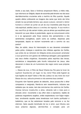 André; a seu lado, Sara e Verônica amparavam Maria, a infeliz mãe,
que retornava ao Gólgota, depois de socorrida pela terceira vez dos seus
des-falecimentos cruciantes ante o martírio do filho querido. Aquele
quadro afetivo enfeixando as imagens dos seres que tanto ele tinha
amado na sua jornada terrena; que, pouco a pouco, venciam o temor
humano e vinham se juntar ao pé da cruz incendidos pela força da
vida espiritual, satisfez Jesus e o encheu de regozijo. A sua morte e
seu sacrifício já não seriam inúteis, pois as almas que escolhera para
transmitir as suas idéias à posteridade, agora se comunicavam entre
si e se agrupavam pela força coesiva dos pensamentos e dos
sentimentos evangélicos, assim como as ovelhas, dispersas pela
tempestade, depois se reúnem novamente sob o carinho do seu
pastor!
Mas, de súbito, Jesus foi interrompido no seu devaneio consolador
pelos gritos, chalaças e escárnios dos infelizes agentes de Caifás,
que antes de se retirarem do Gólgota ainda procuravam arrematar
a sua ignomínia com gestos de indiferença selvagem, para agradarem
aos seus chefes vingativos. Acossados pelos espíritos das trevas,
sarcásticos e despeitados pelo triunfo indiscutível de Jesus, eles
desceram à vileza de um humorismo tão negro como suas próprias
almas!
— Desce da cruz, ó Filho de Deus! Chama teu Pai para te livrar do
suplício! Guarda-me um lugar no teu reino! Para onde fugiram as
tuas legiões de anjos? Salva o Rei dos Judeus no seu trono da cruz!
Desce da cruz, salva-te primeiro e nós seremos teus crentes!
Enquanto riam fazendo gestos de deboche, Jesus pousou-lhe o olhar
compassivo e resignado, fitando-os sem ressentimento, inclusive aos
soldados que, às vezes, riam das zom-barias dos esbirros de Caifás.
Imensa ternura invadiu-lhe a alma, vibrando sob o mais puro e
elevado amor; novamente o seu olhor claro e expressivo, repleto de
poderoso magnetismo angélico, então resplandeceu num fulgor majes-
toso, envolvendo aqueles seres tenebrosos num banho purificador e
balsâmico, que os fez estremecer tocados pelo remorso e os fez
silenciar. Após aquela transfusão de luz e amor, que tributou aos
seus      próprios   algozes,   abrindo-lhes   o   coração   para   um
 