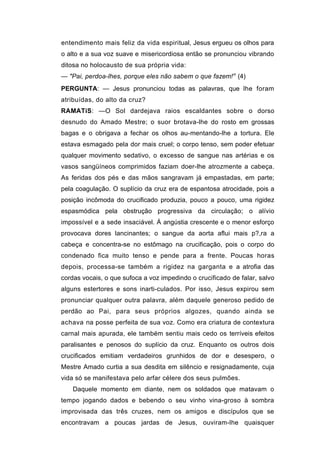 entendimento mais feliz da vida espiritual, Jesus ergueu os olhos para
o alto e a sua voz suave e misericordiosa então se pronunciou vibrando
ditosa no holocausto de sua própria vida:
— "Pai, perdoa-lhes, porque eles não sabem o que fazem!'1 (4)
PERGUNTA: — Jesus pronunciou todas as palavras, que lhe foram
atribuídas, do alto da cruz?
RAMATíS: —O Sol dardejava raios escaldantes sobre o dorso
desnudo do Amado Mestre; o suor brotava-lhe do rosto em grossas
bagas e o obrigava a fechar os olhos au-mentando-lhe a tortura. Ele
estava esmagado pela dor mais cruel; o corpo tenso, sem poder efetuar
qualquer movimento sedativo, o excesso de sangue nas artérias e os
vasos sangüíneos comprimidos faziam doer-lhe atrozmente a cabeça.
As feridas dos pés e das mãos sangravam já empastadas, em parte;
pela coagulação. O suplício da cruz era de espantosa atrocidade, pois a
posição incômoda do crucificado produzia, pouco a pouco, uma rigidez
espasmódica pela obstrução progressiva da circulação; o alívio
impossível e a sede insaciável. Á angústia crescente e o menor esforço
provocava dores lancinantes; o sangue da aorta aflui mais p?,ra a
cabeça e concentra-se no estômago na crucificação, pois o corpo do
condenado fica muito tenso e pende para a frente. Poucas horas
depois, processa-se também a rigidez na garganta e a atrofia das
cordas vocais, o que sufoca a voz impedindo o crucificado de falar, salvo
alguns estertores e sons inarti-culados. Por isso, Jesus expirou sem
pronunciar qualquer outra palavra, além daquele generoso pedido de
perdão ao Pai, para seus próprios algozes, quando ainda se
achava na posse perfeita de sua voz. Como era criatura de contextura
carnal mais apurada, ele também sentiu mais cedo os terríveis efeitos
paralisantes e penosos do suplício da cruz. Enquanto os outros dois
crucificados emitiam verdadeiros grunhidos de dor e desespero, o
Mestre Amado curtia a sua desdita em silêncio e resignadamente, cuja
vida só se manifestava pelo arfar célere dos seus pulmões.
    Daquele momento em diante, nem os soldados que matavam o
tempo jogando dados e bebendo o seu vinho vina-groso à sombra
improvisada das três cruzes, nem os amigos e discípulos que se
encontravam a poucas jardas de Jesus, ouviram-lhe quaisquer
 
