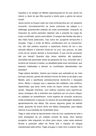 inquietos e os amigos do Mestre esperançavam-se de que Jeová iria
intervir a, favor do seu filho querido e eleito para a glória de salvar
Israel!
Jesus sentia os braços cada vez mais entorpecidos por um espasmo
cruciante; recrudesciam-lhe as dores prensivas da cabeça e o
estômago queimava-lhe ardendo de modo es-braseado, enquanto os
músculos do ventre pareciam rebentar sob a pressão da carga do
corpo crucificado, penso para diante. O sangue das feridas dos pés e
das mãos havia estancado, mas outra dor pungente tomava-lhe o
coração. Tiago, o irmão de Maria, confabulava com os companhei-
ros; ele não poderia suportar o espantoso drama de ver o seu
adorado Mestre e sobrinho findar-se na cruz, aos poucos, só pelo
crime de ter amado demais a humanidade. O que iria lhe acontecer
dali por diante? Quantos dias Jesus resistiria, até apodrecer,
acometido das pavorosas crises da gangrena da cruz, torturado sob o
enxame de moscas e insetos, ou assaltado pelas aves carniceiras, que
estavam habituadas a devorar os crucificados abandonados nas
estradas?
Tiago estava decidido; mesmo que tivesse que submeter-se às mais
terríveis torturas, jamais ele deixaria morrer de fome ou de sede o seu
Mestre, pois o sacrificaria prematuramente dando-lhe o desejado
alívio. Mediu o espaço que o separava dos soldados, mas verificou,
desanimado, que seria morto antes de lograr vencer aquelas dez
jardas. Naquele momento, num esforço supremo para exprimir-se,
Jesus conseguiu dar a entender que suplicava por um pouco d'água;
os soldados se entreolharam, numa espécie de consulta recíproca;
então embeberam a esponja no caneco de sua beberagem alcoólica e
aproximaram-lha dos lábios. Ele sorveu algumas gotas da bebida
ácida, gozando de breve alívio nos lábios ressequidos, para depois
retornar à sua condição de imobilidade atroz.
Tiago e João ainda se aproximaram mais da cruz, quedando-se ante o
sinal ameaçador de um soldado armado de lança. Num esforço
pungente, eles ergueram os olhos para Jesus, cujas veias estavam
tensas e pareciam saltar da fronte sob o impacto do sangue
impulsionado pela aorfca. Tiago enxugou o rosto com a própria mão e
 