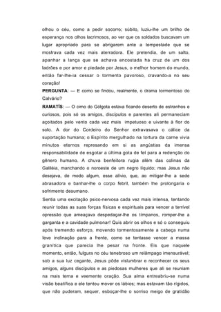 olhou o céu, como a pedir socorro; súbito, luziu-lhe um brilho de
esperança nos olhos lacrimosos, ao ver que os soldados buscavam um
lugar apropriado para se abrigarem ante a tempestade que se
mostrava cada vez mais aterradora. Ele pretendia, de um salto,
apanhar a lança que se achava encostada ha cruz de um dos
ladrões e por amor e piedade por Jesus, o melhor homem do mundo,
então far-lhe-ia cessar o tormento pavoroso, cravando-a no seu
coração!
PERGUNTA: — E como se findou, realmente, o drama tormentoso do
Calvário?
RAMATÍS: — O cimo do Gólgota estava ficando deserto de estranhos e
curiosos, pois só os amigos, discípulos e parentes ali permaneciam
açoitados pelo vento cada vez mais impetuoso e uivante à flor do
solo. A dor do Cordeiro do Senhor extravasava o cálice da
suportação humana; o Espírito mergulhado na tortura da carne vivia
minutos     eternos   represando   em   si   as   angústias   da   imensa
responsabilidade de esgotar a última gota de fel para a redenção do
gênero humano. A chuva benfeitora rugia além das colinas da
Galiléia, manchando o noroeste de um negro líquido; mas Jesus não
desejava, de modo algum, esse alívio, que, ao mitigar-lhe a sede
abrasadora e banhar-lhe o corpo febril, também lhe prolongaria o
sofrimento desumano.
Sentia uma excitação psico-nervosa cada vez mais intensa, tentando
reunir todas as suas forças físicas e espirituais para vencer a terrível
opressão que ameaçava despedaçar-lhe os tímpanos, romper-lhe a
garganta e a cavidade pulmonar! Quis abrir os olhos e só o conseguiu
após tremendo esforço, movendo tormentosamente a cabeça numa
leve inclinação para a frente, como se tentasse vencer a massa
granítica que parecia lhe pesar na fronte. Eis que naquele
momento, então, fulgura no céu tenebroso um relâmpago imensurável;
sob a sua luz cegante, Jesus pôde vislumbrar e reconhecer os seus
amigos, alguns discípulos e as piedosas mulheres que ali se reuniam
na mais terna e veemente oração. Sua alma entreabriu-se numa
visão beatífica e ele tentou mover os lábios; mas estavam tão rígidos,
que não puderam, sequer, esboçar-lhe o sorriso meigo de gratidão
 