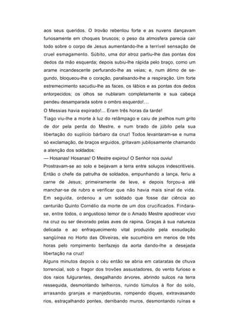 aos seus queridos. O trovão rebentou forte e as nuvens dançavam
furiosamente em choques bruscos; o peso da atmosfera parecia cair
todo sobre o corpo de Jesus aumentando-lhe a terrível sensação de
cruel esmagamento. Súbito, uma dor atroz partiu-lhe das pontas dos
dedos da mão esquerda; depois subiu-lhe rápida pelo braço, como um
arame incandescente perfurando-lhe as veias; e, num átimo de se-
gundo, bloqueou-lhe o coração, paralisando-lhe a respiração. Um forte
estremecimento sacudiu-lhe as faces, os lábios e as pontas dos dedos
entorpecidos; os olhos se nublaram completamente e sua cabeça
pendeu desamparada sobre o ombro esquerdo!. . .
O Messias havia expirado!... Eram três horas da tarde!
Tiago viu-lhe a morte à luz do relâmpago e caiu de joelhos num grito
de dor pela perda do Mestre, e num brado de júbilo pela sua
libertação do suplício bárbaro da cruz! Todos levantaram-se e numa
só exclamação, de braços erguidos, gritavam jubilosamente chamando
a atenção dos soldados:
— Hosanas! Hosanas! O Mestre expirou! O Senhor nos ouviu!
Prostravam-se ao solo e beijavam a terra entre soluços indescritíveis.
Então o chefe da patrulha de soldados, empunhando a lança, feriu a
carne de Jesus; primeiramente de leve, e depois forçou-a até
manchar-se de rubro e verificar que não havia mais sinal de vida.
Em seguida, ordenou a um soldado que fosse dar ciência ao
centurião Quinto Cornélio da morte de um dos crucificados. Findara-
se, entre todos, o angustioso temor de o Amado Mestre apodrecer vivo
na cruz ou ser devorado pelas aves de rapina. Graças à sua natureza
delicada e ao enfraquecimento vital produzido pela exsudação
sangüínea no Horto das Oliveiras, ele sucumbira em menos de três
horas pelo rompimento benfazejo da aorta dando-lhe a desejada
libertação na cruz!
Alguns minutos depois o céu então se abria em cataratas de chuva
torrencial, sob o fragor dos trovões assustadores, do vento furioso e
dos raios fulgurantes, desgalhando árvores, abrindo sulcos na terra
ressequida, desmontando telheiros, ruindo túmulos à flor do solo,
arrasando granjas e manjedouras, rompendo diques, extravasando
rios, estraçalhando pontes, derribando muros, desmontando ruínas e
 