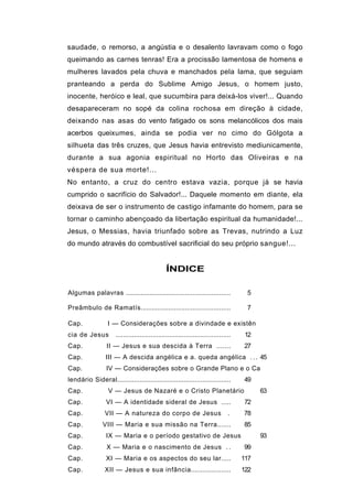 saudade, o remorso, a angústia e o desalento lavravam como o fogo
queimando as carnes tenras! Era a procissão lamentosa de homens e
mulheres lavados pela chuva e manchados pela lama, que seguiam
pranteando a perda do Sublime Amigo Jesus, o homem justo,
inocente, heróico e leal, que sucumbira para deixá-los viver!... Quando
desapareceram no sopé da colina rochosa em direção à cidade,
deixando nas asas do vento fatigado os sons melancólicos dos mais
acerbos queixumes, ainda se podia ver no cimo do Gólgota a
silhueta das três cruzes, que Jesus havia entrevisto mediunicamente,
durante a sua agonia espiritual no Horto das Oliveiras e na
véspera de sua morte!...
No entanto, a cruz do centro estava vazia, porque já se havia
cumprido o sacrifício do Salvador!... Daquele momento em diante, ela
deixava de ser o instrumento de castigo infamante do homem, para se
tornar o caminho abençoado da libertação espiritual da humanidade!...
Jesus, o Messias, havia triunfado sobre as Trevas, nutrindo a Luz
do mundo através do combustível sacrificial do seu próprio sangue!...


                                                 ÍNDICE

Algumas palavras ........................................................               5

Preâmbulo de Ramatís................................................                    7

Cap.              I — Considerações sobre a divindade e existên
cia de Jesus          ..............................................................    12
Cap.              II — Jesus e sua descida à Terra .......                             27
Cap.             III — A descida angélica e a. queda angélica . . . 45
Cap.              IV — Considerações sobre o Grande Plano e o Ca
lendário Sideral.............................................................          49
Cap.               V — Jesus de Nazaré e o Cristo Planetário                                 63
Cap.              VI — A identidade sideral de Jesus .....                             72
Cap.             VII — A natureza do corpo de Jesus                               .    78
Cap.            VIII — Maria e sua missão na Terra.......                              85
Cap.              IX — Maria e o período gestativo de Jesus                                  93
Cap.              X — Maria e o nascimento de Jesus . .                                99
Cap.              XI — Maria e os aspectos do seu lar.....                             117
Cap.             XII — Jesus e sua infância.....................                       122
 