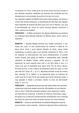 novamente na Tenra, então já de há muitos anos ele teria iniciado a
sua descida vibratória, obediente às mesmas leis imutáveis que lhe
disciplinaram a encarnação messiânica há dois mil anos.
Se a descida angélica da Mente Divina até a fase-matéria, que forma o
mundo das formas exteriores, é disciplinada por leis fixas que regulam
essa expansão do Espírito de Deus para fora de Si Mesmo, por que
a manifestação de Jesus na carne humana deveria contrariar o
ritmo cósmico da Criação?
PERGUNTA: — A Bíblia, porventura, faz alguma referência que confirme
ou esclareça essa descida milenária do Mestre Jrsus, assim como a
explicais?


RAMATíS: — Quando Moisés terminou sua missão combativa, e por
vezes até cruel, no seu compromisso de codificar a idéia de um
Deus único entre o povo hebreu retirado do Egito, Jesus então
estabeleceu os planos para a sua descida messiânica à Terra, a fim
de reajustar os ensinamentos dos seus predecessores. O profeta
Isaías, tocado pela graça do Senhor e pressentindo essa "descida
vibratória" do Mestre Cristão, então anuncia o seguinte: "Já um
pequenino se acha nascido para nós, e um filho dado a nós, e o
nome com que se apelidará será Deus forte, Pai do futuro século,
Príncipe de Paz. O seu império se estenderá cada vez mais e a Paz
não terá fim" (Cap. IX, v. 6 e 7). Miquéias também alude ao mesmo
fato, dizendo: "E tu, Belém, tu és pequenina entro os milhares de
Judá, mas de ti é que há de sair aquele que há de reinar em Israel, e
cuja geração é desde o princípio, desde os dias da eternidade"
(Cap. V, vers. 2).
PERGUNTA: — Dissestes há pouco que até certas almas sem grandes
credenciais psíquicas podem encontrar dificuldades na sua descida
para a carne. Poderíeis assinalar qualquer obra mediúnica, ditada
por Espíritos de confiança e através de médiuns criteriosos, capaz
de ajudar-nos a associar acontecimentos semelhantes com a descida
sacrificial de Jesus por entre os fluidos densos do nosso planeta?
RAMATíS: — Embora reconhecendo a excelente bibliografia espírita
que já existe a esse respeito, citaremos algumas obras mediúnicas
 
