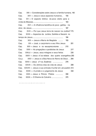 Cap.         XIII — Considerações sobre Jesus e a família humana, 145
Cap.           XIV — Jesus e seus aspectos humanos..                          150
Cap.         XV — O aspecto bíblico                 do povo eleito para a
vinda do Messias...........................................................   163
Cap.           XVI — A influência benéfica do povo galileu                      na
obra de Jesus..............................................................   167
Cap.          XVII — Por que Jesus teria de nascer na Judéia? 173
Cap.        XVIII — Aspectos da Jutíéia, Galiléia e Nazaré no
tempo de Jesus............................................................    184
Cap.           XIX — Jesus e Maria de Magdala                      ........   193
Cap.            XX — José, o carpinteiro e seu filho Jesus                           201
Cap.          XXI — Jesus e os seusfprecursores .....                         210
Cap.         XXII — As pregações e parábolas de Jesus                                217
Cap.       XXIJJ — Jesus, seus milagres e seus feitos                                235
Cap.        XXIV — Jesus e";os relatos dos quatro evangelhos 250
Ca.p.          XXV — Jesus e a Boa Nova do Reino de Deus . . . 264
Cap.       XXVI — Jesus e'< os, Essênios ....................                 278
Cap.       XXVII — Os últimos dias da vida de Jesus                                  299
Cap.     XXVIII — Jesus e sua entrada triunfal em Jerusalém 313
Cap.        XXIX — A prisão e o julgamento de Jesus                                  334
Cap.         XXX — Jesus e Pôncio Pilatos ..............                      358
Cap.        XXXI — O Drama do Calvário ......................                 370


 - - - - - - - - -- - - - - - -- - -
 