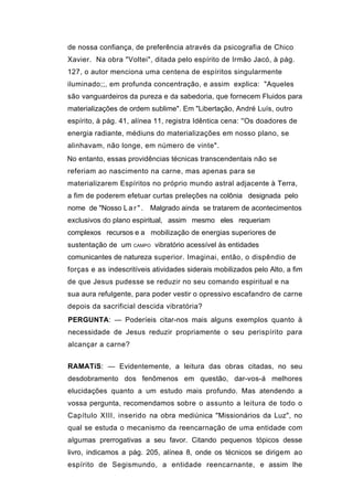 de nossa confiança, de preferência através da psicografia de Chico
Xavier. Na obra "Voltei", ditada pelo espírito de Irmão Jacó, à pág.
127, o autor menciona uma centena de espíritos singularmente
iluminado;;, em profunda concentração, e assim explica: "Aqueles
são vanguardeiros da pureza e da sabedoria, que fornecem Fluidos para
materializações de ordem sublime". Em "Libertação, André Luís, outro
espírito, à pág. 41, alínea 11, registra Idêntica cena: ''Os doadores de
energia radiante, médiuns do materializações em nosso plano, se
alinhavam, não longe, em número de vinte".
No entanto, essas providências técnicas transcendentais não se
referiam ao nascimento na carne, mas apenas para se
materializarem Espíritos no próprio mundo astral adjacente à Terra,
a fim de poderem efetuar curtas preleções na colônia designada pelo
nome de "Nosso L a r " . Malgrado ainda se tratarem de acontecimentos
exclusivos do plano espiritual, assim mesmo eles requeriam
complexos recursos e a mobilização de energias superiores de
sustentação de um    CAMPO   vibratório acessível às entidades
comunicantes de natureza superior. Imaginai, então, o dispêndio de
forças e as indescritíveis atividades siderais mobilizados pelo Alto, a fim
de que Jesus pudesse se reduzir no seu comando espiritual e na
sua aura refulgente, para poder vestir o opressivo escafandro de carne
depois da sacrificial descida vibratória?
PERGUNTA: — Poderíeis citar-nos mais alguns exemplos quanto à
necessidade de Jesus reduzir propriamente o seu perispírito para
alcançar a carne?


RAMATíS: — Evidentemente, a leitura das obras citadas, no seu
desdobramento dos fenômenos em questão, dar-vos-á melhores
elucidações quanto a um estudo mais profundo. Mas atendendo a
vossa pergunta, recomendamos sobre o assunto a leitura de todo o
Capítulo XIII, inserido na obra mediúnica "Missionários da Luz", no
qual se estuda o mecanismo da reencarnação de uma entidade com
algumas prerrogativas a seu favor. Citando pequenos tópicos desse
livro, indicamos a pág. 205, alínea 8, onde os técnicos se dirigem ao
espírito de Segismundo, a entidade reencarnante, e assim lhe
 