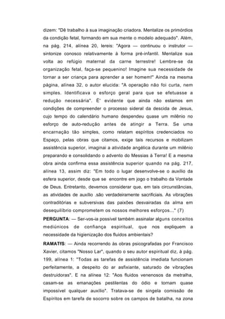 dizem: "Dê trabalho à sua imaginação criadora. Mentalize os primórdios
da condição fetal, formando em sua mente o modelo adequado". Além,
na pág. 214, alínea 20, lereis: "Agora — continuou o instrutor —
sintonize conosco relativamente à forma pré-infantil. Mentalize sua
volta ao refúgio maternal da carne terrestre! Lembre-se da
organização fetal, faça-se pequenino! Imagine sua necessidade de
tornar a ser criança para aprender a ser homem!" Ainda na mesma
página, alínea 32, o autor elucida: "A operação não foi curta, nem
simples. Identificava o esforço geral para que se efetuasse a
redução necessária". È' evidente que ainda não estamos em
condições de compreender o processo sideral da descida de Jesus,
cujo tempo do calendário humano despendeu quase um milênio no
esforço de auto-redução antes de atingir a Terra. Se uma
encarnação tão simples, como relatam espíritos credenciados no
Espaço, pelas obras que citamos, exige tais recursos e mobilizam
assistência superior, imaginai a atividade angélica durante um milênio
preparando e consolidando o advento do Messias à Terra! E a mesma
obra ainda confirma essa assistência superior quando na pág. 217,
alínea 13, assim diz: "Em todo o lugar desenvolve-se o auxílio da
esfera superior, desde que se encontre em jogo o trabalho da Vontade
de Deus. Entretanto, devemos considerar que, em tais circunstâncias,
as atividades de auxílio .são verdadeiramente sacrificiais. As vibrações
contraditórias e subversivas das paixões desvairadas da alma em
desequilíbrio comprometem os nossos melhores esforços..." (7)
PERGUNTA: — Ser-vos-ia possível também assinalar alguns conceitos
mediúnicos    de   confiança    espiritual,   que   nos   expliquem   a
necessidade da higienização dos fluidos ambientais?

RAMATfS: — Ainda recorrendo às obras psicografadas por Francisco
Xavier, citamos "Nosso Lar", quando o seu autor espiritual diz, à pág.
199, alínea 1: "Todas as tarefas de assistência imediata funcionam
perfeitamente, a despeito do ar asfixiante, saturado de vibrações
destruidoras". E na alínea 12: "Aos fluidos venenosos da metralha,
casam-se as emanações pestilentas do ódio e tornam quase
impossível qualquer auxílio". Tratava-se de singela comissão de
Espíritos em tarefa de socorro sobre os campos de batalha, na zona
 