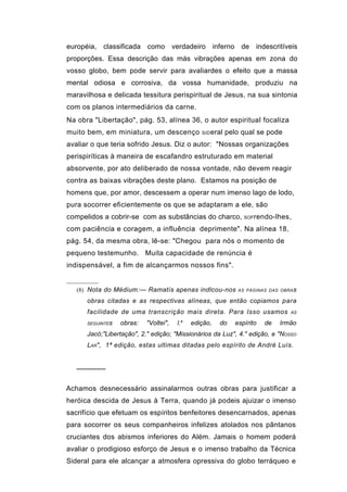 européia, classificada como verdadeiro inferno de indescritíveis
proporções. Essa descrição das más vibrações apenas em zona do
vosso globo, bem pode servir para avaliardes o efeito que a massa
mental odiosa e corrosiva, da vossa humanidade, produziu na
maravilhosa e delicada tessitura perispiritual de Jesus, na sua sintonia
com os planos intermediários da carne.
Na obra "Libertação", pág. 53, alínea 36, o autor espiritual focaliza
muito bem, em miniatura, um descenço               SID eral   pelo qual se pode
avaliar o que teria sofrido Jesus. Diz o autor: "Nossas organizações
perispiríticas à maneira de escafandro estruturado em material
absorvente, por ato deliberado de nossa vontade, não devem reagir
contra as baixas vibrações deste plano. Estamos na posição de
homens que, por amor, descessem a operar num imenso lago de lodo,
pura socorrer eficientemente os que se adaptaram a ele, são
compelidos a cobrir-se com as substâncias do charco,                SOFrendo-lhes,

com paciência e coragem, a influência deprimente". Na alínea 18,
pág. 54, da mesma obra, lê-se: "Chegou para nós o momento de
pequeno testemunho. Muita capacidade de renúncia é
indispensável, a fim de alcançarmos nossos fins".


   (8) Nota do Médium:— Ramatís apenas indlcou-nos                AS PÁGINAS DAS OBRA s

      obras citadas e as respectivas alíneas, que então copiamos para
      facilidade de uma transcrição mais direta. Para Isso usamos                   AS

                                            a
      SEGUINTEs   obras:   "Voltei",   l.       edição,   do     espírito   de   Irmão
      Jacó;"Libertação", 2." edição; "Missionários da Luz", 4." edição, e "NOSSO
      LAR", 1ª edição, estas ultimas ditadas pelo espírito de André Luís.


   ──────


Achamos desnecessário assinalarmos outras obras para justificar a
heróica descida de Jesus à Terra, quando já podeis ajuizar o imenso
sacrifício que efetuam os espíritos benfeitores desencarnados, apenas
para socorrer os seus companheiros infelizes atolados nos pântanos
cruciantes dos abismos inferiores do Além. Jamais o homem poderá
avaliar o prodigioso esforço de Jesus e o imenso trabalho da Técnica
Sideral para ele alcançar a atmosfera opressiva do globo terráqueo e
 