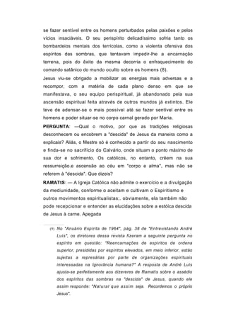 se fazer sentível entre os homens perturbados pelas paixões e pelos
vícios insaciáveis. O seu perispírito delicadíssimo sofria tanto os
bombardeios mentais dos terrícolas, como a violenta ofensiva dos
espíritos das sombras, que tentavam impedir-lhe a encarnação
terrena, pois do êxito da mesma decorria o enfraquecimento do
comando satânico do mundo oculto sobre os homens (8).
Jesus viu-se obrigado a mobilizar as energias mais adversas e a
recompor, com a matéria de cada plano denso em que se
manifestava, o seu equipo perispiritual, já abandonado pela sua
ascensão espiritual feita através de outros mundos já extintos. Ele
teve de adensar-se o mais possível até se fazer sentível entre os
homens e poder situar-se no corpo carnal gerado por Maria.
PERGUNTA: —Qual o motivo, por que as tradições religiosas
desconhecem ou encobrem a "descida" de Jesus da maneira como a
explicais? Aliás, o Mestre só é conhecido a partir do seu nascimento
e finda-se no sacrifício do Calvário, onde situam o ponto máximo de
sua dor e sofrimento. Os católicos, no entanto, crêem na sua
ressurreição.e ascensão ao céu em "corpo e alma", mas não se
referem à "descida". Que dizeis?
RAMATtS: — A Igreja Católica não admite o exercício e a divulgação
da mediunidade, conforme o aceitam e cultivam o Espiritismo e
outros movimentos espiritualistas;. obviamente, ela também não
pode recepcionar e entender as elucidações sobre a estóica descida
de Jesus à carne. Apegada


   (9) No "Anuário Espírita de 1964", pág. 38 de "Entrevistando André
      Luís", os diretores dessa revista fizeram a seguinte pergunta no
      espírito em questão: "Reencarnações de espíritos de ordena
      superlor, presididas por espíritos elevados, em meio inferior, estão
      sujeitas a represálias por parte de organizações espirituais
      interessadas na Ignorância humana?" A resposta de André Luís
      ajusta-se perfeitamente aos dizereres de Ramatís sobre o assédio
      dos espíritos das sombras na "descida" de Jesus, quando ele
      assim responde: "Natural que assim seja. Recordemos o próprio
      Jesus".
 