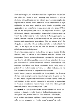 ──────


ainda ao "milagre", crê na história absurda e ingênua de Jesus subir
aos céus em "corpo e alma", embora isso desminta a própria
disciplina e imutabilidade das leis siderais que regem as relações do
espírito com a matéria. Como admitir-se Jesus subestimando o traje
refulgente de sua alma angélica, para depois substituí-lo pela
opacidade de um corpo físico no seu retorno ao reino celestial? Por
que ele iria transportar para o Céu um organismo de carne, cuja
alimentação e exigências fisiológicas dependeriam exclusivamente da
Terra? Ou então buscar o ventre materno de Maria, para gerar-se,
nascer, crescer e depois de adulto arrasar as leis comuns da vida
humana, pela sua absurda ascensão ao Céu, em corpo e alma? Se
ele pudesse efetuar tal milagre, então poderia ter-se materializado na
Terra, já em figura de adulto, em vez de recorrer ao processo
dificultoso da gestação humana!
Os crentes dessa ascensão instantânea, em que o Mestre Cristão
eliminou todos os óbices e impedimentos sensatos criados pela
estrutura do Cosmo, também não podem compreender nem admitir a
sua descida vibratória sucedida num milênio do calendário terreno,
pois se foi tão fácil a subida, deveria ser bem mais fácil a descida! E os
religiosos dogmáticos, que ainda consideram Jesus como sendo o
próprio Deus materializado na Terra, não vêem motivos para ele
não poder triunfar sobre as próprias leis do Universo.
Assim como a criança, embevecida na contemplação da lâmpada
elétrica, custa a compreender o mecanismo prosaico da Usina que lhe
dá a luz, esses religiosos excessivamente místicos e ainda afeitos ao
sobrenatural, também sofrem imensamente ao admitir a perspectiva
de Jesus se enquadrar no mecanismo de uma técnica sidéria, para só
então lhe permitir a manifestação na Terra.
PERGUNTA: — Em nossas indagações, temos observado que a tese da
descida ou da auto-redução vibratória do Espírito de Jesus para
alcançar a Terra, tanto é recusada pelos católicos e protestantes,
como também por diversos espíritas. Estes crêem que o espírito
sofre apenas enquanto se        limita" ou se "encaixa" no ventre
 