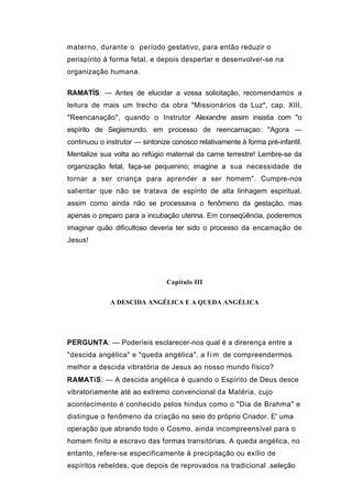 materno, durante o período gestativo, para então reduzir o
perispírito à forma fetal, e depois despertar e desenvolver-se na
organização humana.

RAMATÍS: — Antes de elucidar a vossa solicitação, recomendamos a
leitura de mais um trecho da obra "Missionários da Luz", cap. XIII,
"Reencanação", quando o Instrutor Alexandre assim insistia com "o
espírito de Segismundo, em processo de reencarnaçao: "Agora —
continuou o instrutor — sintonize conosco relativamente à forma pré-infantil.
Mentalize sua volta ao refúgio maternal da carne terrestre! Lembre-se da
organização fetal, faça-se pequenino; imagine a sua necessidade de
tornar a ser criança para aprender a ser homem". Cumpre-nos
salientar que não se tratava de espírito de alta linhagem espiritual,
assim como ainda não se processava o fenômeno da gestação, mas
apenas o preparo para a incubação uterina. Em conseqüência, poderemos
imaginar quão dificultoso deveria ter sido o processo da encamação de
Jesus!




                                Capítulo III


              A DESCIDA ANGÉLICA E A QUEDA ANGÉLICA




PERGUNTA: — Poderíeis esclarecer-nos qual é a direrença entre a
"descida angélica" e "queda angélica", a f i m de compreendermos
melhor a descida vibratória de Jesus ao nosso mundo físico?
RAMATíS: — A descida angélica é quando o Espírito de Deus desce
vibratoriamente até ao extremo convencional da Matéria, cujo
acontecimento é conhecido pelos hindus como o "Dia de Brahma" e
distingue o fenômeno da criação no seio do próprio Criador. E' uma
operação que abrando todo o Cosmo, ainda incompreensível para o
homem finito e escravo das formas transitórias. A queda angélica, no
entanto, refere-se especificamente à precipitação ou exílio de
espíritos rebeldes, que depois de reprovados na tradicional .seleção
 