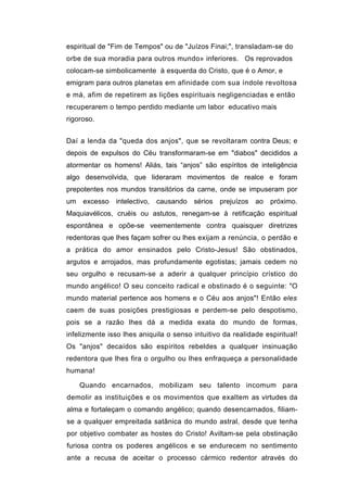 espiritual de "Fim de Tempos" ou de "Juízos Finai;", transladam-se do
orbe de sua moradia para outros mundo» inferiores. Os reprovados
colocam-se simbolicamente à esquerda do Cristo, que é o Amor, e
emigram para outros planetas em afinidade com sua índole revoltosa
e má, afim de repetirem as lições espirituais negligenciadas e então
recuperarem o tempo perdido mediante um labor educativo mais
rigoroso.


Daí a lenda da "queda dos anjos", que se revoltaram contra Deus; e
depois de expulsos do Céu transformaram-se em "diabos" decididos a
atormentar os homens! Aliás, tais “anjos” são espíritos de inteligência
algo desenvolvida, que lideraram movimentos de realce e foram
prepotentes nos mundos transitórios da carne, onde se impuseram por
um   excesso   intelectivo,   causando   sérios   prejuízos   ao   próximo.
Maquiavélicos, cruéis ou astutos, renegam-se à retificação espiritual
espontânea e opõe-se veementemente contra quaisquer diretrizes
redentoras que lhes façam sofrer ou lhes exijam a renúncia, o perdão e
a prática do amor ensinados pelo Cristo-Jesus! São obstinados,
argutos e arrojados, mas profundamente egotistas; jamais cedem no
seu orgulho e recusam-se a aderir a qualquer princípio crístico do
mundo angélico! O seu conceito radical e obstinado é o seguinte: "O
mundo material pertence aos homens e o Céu aos anjos"! Então eles
caem de suas posições prestigiosas e perdem-se pelo despotismo,
pois se a razão lhes dá a medida exata do mundo de formas,
infelizmente isso lhes aniquila o senso intuitivo da realidade espiritual!
Os "anjos" decaídos são espíritos rebeldes a qualquer insinuação
redentora que lhes fira o orgulho ou lhes enfraqueça a personalidade
humana!

     Quando encarnados, mobilizam seu talento incomum para
demolir as instituições e os movimentos que exaltem as virtudes da
alma e fortaleçam o comando angélico; quando desencarnados, filiam-
se a qualquer empreitada satânica do mundo astral, desde que tenha
por objetivo combater as hostes do Cristo! Aviltam-se pela obstinação
furiosa contra os poderes angélicos e se endurecem no sentimento
ante a recusa de aceitar o processo cármico redentor através do
 