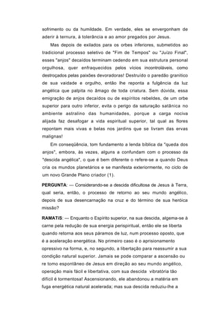 sofrimento ou da humildade. Em verdade, eles se envergonham de
aderir à ternura, à tolerância e ao amor pregados por Jesus.
    Mas depois de exilados para os orbes inferiores, submetidos ao
tradicional processo seletivo de "Fim de Tempos" ou "Juízo Final",
esses "anjos" decaídos terminam cedendo em sua estrutura personal
orgulhosa, quer enfraquecidos pelos vícios incontroláveis, como
destroçados pelas paixões devoradoras! Destruído o paredão granitico
de sua vaidade e orgulho, então lhe reponta a fulgência da luz
angélica que palpita no âmago de toda criatura. Sem dúvida, essa
emigração de anjos decaídos ou de espíritos rebeldes, de um orbe
superior para outro inferior, evita o perigo da saturação satânica no
ambiente astralino das humanidades, porque a carga nociva
alijada faz desafogar a vida espiritual superior, tal qual as flores
repontam mais vivas e belas nos jardins que se livram das ervas
malignas!
    Em conseqüência, tom fundamento a lenda bíblica da "queda dos
anjos", embora, às vezes, alguns a confundam com o processo da
"descida angélica", o que é bem diferente o refere-se a quando Deus
cria os mundos planetários e se manifesta exteriormente, no ciclo de
um novo Grande Plano criador (1).

PERGUNTA: — Considerando-se a descida dificultosa de Jesus à Terra,
qual seria, então, o processo de retorno ao seu mundo angélico,
depois de sua desencarnação na cruz e do término de sua heróica
missão?

RAMATíS: — Enquanto o Espírito superior, na sua descida, algema-se à
carne pela redução de sua energia perispiritual, então ele se liberta
quando retorna aos seus páramos de luz, num processo oposto, que
é a aceleração energética. No primeiro caso é o aprisionamento
opressivo na forma, e, no segundo, a libertação para reassumir a sua
condição natural superior. Jamais se pode comparar a ascensão ou
re tomo espontâneo de Jesus em direção ao seu mundo angélico,
operação mais fácil e libertativa, com sua descida vibratória tão
difícil é tormentosa! Ascensionando, ele abandonou a matéria em
fuga energética natural acelerada; mas sua descida reduziu-lhe a
 
