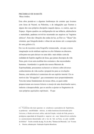 PREÂMBULO DE RAMATÍS
Meus irmãos.

Esta obra prende-se a algumas lembranças do contato que tivemos
com Jesus de Nazaré, na Palestina, e de indagações que fizemos a
alguns dos seus próprios discípulos naquela época, e a outros, aqui no
Espaço. Alguns quadros ou configurações de sua infância, adolescência
e maturidade, pudemos revivê-los recorrendo aos arquivos ou "registros
etéricos", fruto das vibrações das ondas de luz, ao Éter o u "Ákase" dos
orientais, que fotografa desde o vibrar de um átomo até a composição
de uma galáxia (1).
Em vez de tecermos uma biografia romanceada, em que a nossa
imaginação ou do médium suprisse os elos faltantes ou obscuros,
esforçamo-nos para deixar-vos uma idéia mais nítida e certa da
realidade do Espírito angélico de Jesus, que jamais discrepou da vida
física, pois viveu sem exorbitar dos costumes e das necessidades
humanas. Atendendo à       SU gestão   dos nossos Maiorais da
Espiritualidade, procuramos esclarecer os leitores sobre diversos
conhecimentos da vida oculta e prepará-los para as revelações
futuras, com referência à contextura do seu espírito imortal. Eis os
motivos das "divagações", que costumamos tecer propositadamente
Tora dos temas fundamentais de nossas obras, as quais então
proporcionam aos nossos leitores o ensejo de uma doutrinarão suave,
indireta e desapercebida, que os auxilia a ajustar os fragmentos de
suas próprias aquisições espirituais. O que




(1) "Conforme não mais ignoram os estudiosos e pensadores do Espiritismo,
as poderosas sensibilidades etéricas, as ondas luminosas disseminadas pelo
Universo, o fluido universal, enfim, sede da Criação, veículo da Vida, possui a
prodigiosa capacidade de fotografar e arquivar em .suas Indescritíveis essênclas
os acontecimentos desenrolados sob a luz do Sol, na Terra, ou pela vastidão
do Infinito" Trecho extraído da pág. 56, da obra, "Dramas da Obsessão,", de Yvonne
A   Pereira, editada pela Federação Espírita Brasileira.
 