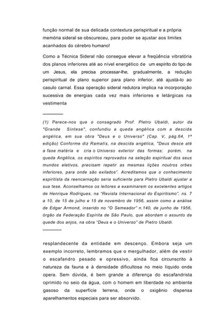 função normal de sua delicada contextura perispiritual e a própria
memória sideral se obscureceu, para poder se ajustar aos limites
acanhados do cérebro humano!

Como a Técnica Sideral não consegue elevar a freqüência vibratória
dos planos inferiores até ao nível energético de um espírito do tipo de
um Jesus, ela      precisa   processar-lhe,   gradualmente,     a   redução
perispiritual de plano superior para plano inferior, até ajustá-lo ao
casulo carnal. Essa operação sideral redutora implica na incorporação
sucessiva de energias cada vez mais inferiores e letárgicas na
vestimenta

──────
(1) Parece-nos que o consagrado Prof. Pletro Ubaldi, autor da
"Grande      Síntese", confundiu a queda angélica com a descida
angélic a, em sua obra "Deus e o Universo" (Cap. V, pág.64, 1ª
edição) Conforme diz Ramatís, na descida angélica, "Deus desce até
a fase matéria e    cria o Universo exterior das formas;        porém,   na
queda Angélica, os espíritos reprovados na seleção espiritual dos seus
mundos eletivos, precisam repetir as mesmas lições noutros orbes
inferiores, para onde são exilados”. Acreditamos que o conhecimento
espiritista da reencarnação seria suficiente para Pietro Ubaldi ajustar a
sua tese. Aconselhamos os leitores a examinarem os excelentes artigos
de Henrique Rodrigues, na “Revista Internacional do Espiritismo”, ns. 7
a 10, de 15 de julho e 15 de novembro de 1956, assim como a análise
de Edgar Armond, inserido no “O Semeador” n.140, de junho de 1956,
órgão da Federação Espírita de São Paulo, que abordam o assunto da
quede dos anjos, na obra “Deus e o Universo” de Pietro Ubaldi.
──────


resplandecente da entidade em descenço. Embora seja um
exemplo incorreto, lembramos que o mergulhador, além de vestir
o escafandro pesado e opressivo, ainda fica circunscrito à
natureza da fauna e à densidade dificultosa no meio líquido onde
opera. Sem dúvida, é bem grande a diferença do escafandrista
oprimido no seio da água, com o homem em liberdade no ambiente
gasoso    da    superfície    terrena,   onde    o   oxigênio       dispensa
aparelhamentos especiais para ser absorvido.
 