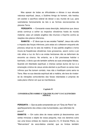 Mas apesar de todas as dificuldades e óbices à sua elevada
natureza espiritual, Jesus, o Sublime Amigo do homem, não hesitou
em aceitar o sacrifício sideral de deixar o seu mundo de Luz, para
submeteres heroicamente às leis e as formas escravizantes do
planeta Terra.
    PERGUNTA: — Consoante vossa descrição, deduzimos que Jesus
ainda continua a sofrer os impactos vibratórios hostis do mundo
material, caso um estado angélico não imunize o Espírito contra as
reações dos planos inferiores.
    RAMATíS: — E' óbvio que no seu excelso "habitat", Jesus não sofre
o impacto das forças inferiores, pois estas só o afetaram enquanto ele
precisou situar-se no seio da matéria. O seu padrão angélico o torna
imune às freqüências vibratórias mais grosseiras, assim como o pó
não afeta a luz do Sol e as ondas hertzianas não se deformam de
encontro ao charco. No entanto, se o Sol precisasse habitar o
banhado, é óbvio que ele também sofreria as suas emanações fétidas.
Quando em liberdade espiritual, o imenso campo áurico de luz e a
emanação crística de Jesus ainda alentam e purificam os seres mais
ínfimos que lhe tomam contato, mas não o hostilizam como seria na
Terra. Mas na sua descida espiritual até a matéria, ele teve de nivelar-
se às vibrações contundentes das faixas retardadas e próprias de
cada plano inferior em que se manifestava.



                              Capítulo IV

CONSIDERAÇÕES SOBRE O "GRANDE PLANO" E O CALENDÁRIO
                      SIDERAL




PERGUNTA: — Que se pode compreender por um "Grau de Plano" de
aperfeiçoamento dos orbes e das humanidades, que referistes há
pouco?
RAMATíS: — Em outra obra de nossa autoria já descrevemos com
certas minúcias o objeto de vossa pergunta, mas vos daremos outra
vez uma breve síntese do mesmo assunto (1). O Grande Plano, ou
"Manvantara"     da   esco-lástica oriental, que os hindus também
 