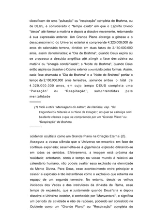 classificam de uma "pulsação" ou "respiração" completa de Brahma, ou
de DEUS, é considerado o "tempo exato" em que o Espírito Divino
"desce" até formar a matéria e depois a dissolve novamente, retornando
à sua expressão anterior. Um Grande Plano abrange a gênese e o
desaparecimento do Universo exterior e compreende 4.320.000.000 de
anos do calendário terreno, dividido em duas fases de 2.160.000.000
anos, assim denominadas; o "Dia de Brahma", quando Deus expira ou
se processa a descida angélica até atingir a fase derradeira ou
matéria ou "energia condensada"; a "Noite de Brahma", quando Deus
então aspira ou dissolve o Cosmo exterior CONSTItuído pelas formas. Assim,
cada fase chamada o "Dia de Brahma" e a "Noite de Brahma" perfaz o
tempo de 2,100.000.000 anos terrestres, .somando ambas o total d e
4.320.000.000 anos, em cujo tempo DEUS completa uma
“Pulsação”       ou      “Respiração”,        subentendidas          pela
mentalidade
─────
   (1) Vide a obra “Mensagens do Astral”, de Ramatís, cap. “Os
      Engenheiros Siderais e o Plano da Criação”, no qual se esmiúça com
      bastante clareza o que se compreende por um “Grande Plano” ou
      “Respiração” de Brahma.
──────


ocidental ocultista como um Grande Plano na Criação Eterna (2).
Assegura a vossa ciência que o Universo se encontra em fase de
contínua expansão; assemelha-se à gigantesca explosão dilatando-se
em todos os sentidos. Efetivamente, a imagem está próxima da
realidade; entretanto, como o tempo no vosso mundo é relativo ao
calendário humano, não podeis avaliar essa explosão na eternidade
da Mente Divina. Para Deus, esse acontecimento entre principiar e
cessar a explosão é tão instantâneo como o explosivo que rebenta no
espaço de um segundo terrestre. No entanto, desde os velhos
iniciados dos Vedas e dos instrutores da dinastia de Rama, esse
tempo de expansão, que é justamente quando Deus^cria e depois
dissolve o Universo exterior, é conhecido por "Manvantara", e significa
um período de atividade e não de repouso, podendo ser concebido no
Ocidente como um "Grande Plano" ou "Respiração" completa do
 