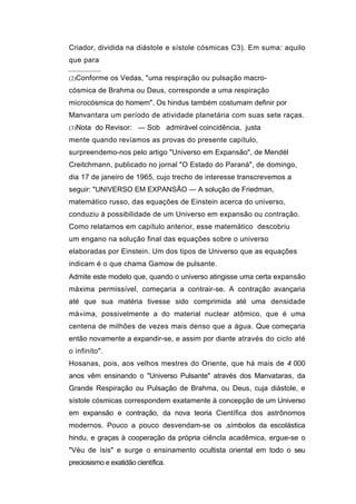 Criador, dividida na diástole e sístole cósmicas C3). Em suma: aquilo
que para

(2)Conforme os Vedas, "uma respiração ou pulsação macro-

cósmica de Brahma ou Deus, corresponde a uma respiração
microcósmica do homem". Os hindus também costumam definir por
Manvantara um período de atividade planetária com suas sete raças.
(3)Nota do Revisor:     — Sob admirável coincidência, justa
mente quando revíamos as provas do presente capítulo,
surpreendemo-nos pelo artigo "Universo em Expansão", de Mendél
Creitchmann, publicado no jornal "O Estado do Paraná", de domingo,
dia 17 de janeiro de 1965, cujo trecho de interesse transcrevemos a
seguir: "UNIVERSO EM EXPANSÃO — A solução de Friedman,
matemático russo, das equações de Einstein acerca do universo,
conduziu à possibilidade de um Universo em expansão ou contração.
Como relatamos em capítulo anterior, esse matemático descobriu
um engano na solução final das equações sobre o universo
elaboradas por Einstein. Um dos tipos de Universo que as equações
indicam é o que chama Gamow de pulsante.
Admite este modelo que, quando o universo atingisse uma certa expansão
máxima permissível, começaria a contrair-se. A contração avançaria
até que sua matéria tivesse sido comprimida até uma densidade
má»ima, possivelmente a do material nuclear atômico, que é uma
centena de milhões de vezes mais denso que a água. Que começaria
então novamente a expandir-se, e assim por diante através do ciclo até
o infinito".
Hosanas, pois, aos velhos mestres do Oriente, que há mais de 4 000
anos vêm ensinando o "Universo Pulsante" através dos Manvataras, da
Grande Respiração ou Pulsação de Brahma, ou Deus, cuja diástole, e
sístole cósmicas correspondem exatamente à concepção de um Universo
em expansão e contração, da nova teoria Científica dos astrônomos
modernos. Pouco a pouco desvendam-se os .símbolos da escolástica
hindu, e graças à cooperação da própria ciêncla acadêmica, ergue-se o
"Véu de ísis" e surge o ensinamento ocultista oriental em todo o seu
preciosismo e exatidão científica.
 