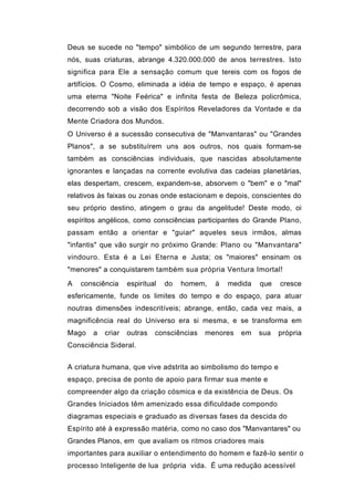 Deus se sucede no "tempo" simbólico de um segundo terrestre, para
nós, suas criaturas, abrange 4.320.000.000 de anos terrestres. Isto
significa para Ele a sensação comum que tereis com os fogos de
artifícios. O Cosmo, eliminada a idéia de tempo e espaço, é apenas
uma eterna "Noite Feérica" e infinita festa de Beleza policrômica,
decorrendo sob a visão dos Espíritos Reveladores da Vontade e da
Mente Criadora dos Mundos.
O Universo é a sucessão consecutiva de "Manvantaras" ou "Grandes
Planos", a se substituírem uns aos outros, nos quais formam-se
também as consciências individuais, que nascidas absolutamente
ignorantes e lançadas na corrente evolutiva das cadeias planetárias,
elas despertam, crescem, expandem-se, absorvem o "bem" e o "mal"
relativos às faixas ou zonas onde estacionam e depois, conscientes do
seu próprio destino, atingem o grau da angelitude! Deste modo, oi
espíritos angélicos, como consciências participantes do Grande Plano,
passam então a orientar e "guiar" aqueles seus irmãos, almas
"infantis" que vão surgir no próximo Grande: Plano ou "Manvantara"
vindouro. Esta é a Lei Eterna e Justa; os "maiores" ensinam os
"menores" a conquistarem também sua própria Ventura Imortal!
A   consciência    espiritual   do   homem,   à   medida   que   cresce
esfericamente, funde os limites do tempo e do espaço, para atuar
noutras dimensões indescritíveis; abrange, então, cada vez mais, a
magnificência real do Universo era si mesma, e se transforma em
Mago   a   criar   outras   consciências   menores   em    sua   própria
Consciência Sideral.


A criatura humana, que vive adstrita ao simbolismo do tempo e
espaço, precisa de ponto de apoio para firmar sua mente e
compreender algo da criação cósmica e da existência de Deus. Os
Grandes Iniciados têm amenizado essa dificuldade compondo
diagramas especiais e graduado as diversas fases da descida do
Espírito até à expressão matéria, como no caso dos "Manvantares" ou
Grandes Planos, em que avaliam os ritmos criadores mais
importantes para auxiliar o entendimento do homem e fazê-lo sentir o
processo Inteligente de lua própria vida. É uma redução acessível
 