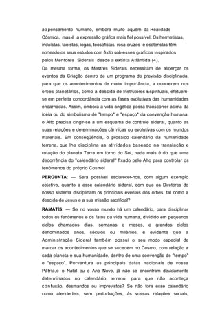 ao pensamento humano, embora muito aquém da Realidade
Cósmica, mas é a expressão gráfica mais fiel possível. Os hermetistas,
induístas, taoístas, iogas, teosofistas, rosa-cruzes e esoteristas têm
norteado os seus estudos com êxito sob esses gráficos inspirados
pelos Mentores Siderais desde a extinta Atlântida (4).
Da mesma forma, os Mestres Siderais necessitam de alicerçar os
eventos da Criação dentro de um programa de previsão disciplinada,
para que os acontecimentos de maior importância, a ocorrerem nos
orbes planetários, como a descida de Instrutores Espirituais, efetuem-
se em perfeita concordância com as fases evolutivas das humanidades
encarnadas. Assim, embora a vida angélica possa transcorrer acima da
idéia ou do simbolismo de "tempo" e "espaço" da convenção humana,
o Alto precisa cingir-se a um esquema de controle sideral, quanto as
suas relações e determinações cármicas ou evolutivas com os mundos
materiais. Em conseqüência, o prosaico calendário da humanidade
terrena, que lhe disciplina as atividades baseado na translação e
rotação do planeta Terra em torno do Sol, nada mais é do que uma
decorrência do "calendário sideral'' fixado pelo Alto para controlar os
fenômenos do próprio Cosmo!

PERGUNTA: — Será possível esclarecer-nos, com algum exemplo
objetivo, quanto a esse calendário sideral, com que os Diretores do
nosso sistema disciplinam os principais eventos dos orbes, tal como a
descida de Jesus e a sua missão sacrificial?

RAMATÍS: — Se no vosso mundo há um calendário, para disciplinar
todos os fenômenos e os fatos da vida humana, dividido em pequenos
ciclos   chamados     dias,   semanas    e    meses,       e    grandes    ciclos
denominados     anos,   séculos    ou   milênios,     é    evidente       que   a
Administração Sideral também possui o seu modo especial de
marcar os acontecimentos que se sucedem no Cosmo, com relação a
cada planeta e sua humanidade, dentro de uma convenção de "tempo"
e "espaço". Porventura as principais datas nacionais de vossa
Pátria,e o Natal ou o Ano Novo, já não se encontram devidamente
determinados     no   calendário   terreno,    para       que   não   aconteça
c o n f usão, desmandos ou imprevistos? Se não fora esse calendário
como atenderíeis, sem perturbações, às vossas relações sociais,
 