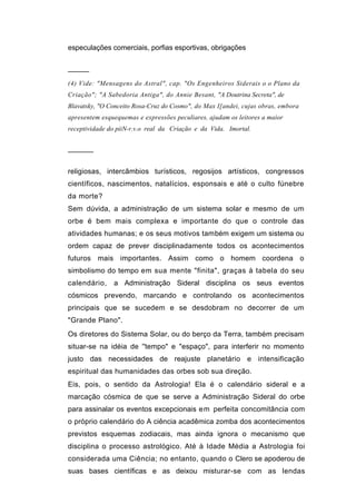 especulações comerciais, porfias esportivas, obrigações


─────
(4) Vide: "Mensagens do Astral", cap. "Os Engenheiros Siderais o o Plano da
Criação"; "A Sabedoria Antiga", do Annie Besant, "A Doutrina Secreta", de
Blavatsky, "O Conceito Rosa-Cruz do Cosmo", do Max I[andei, cujas obras, embora
apresentem esquequemas e expressões peculiares, ajudam os leitores a maior
receptividade do piiN-r.v.o real da Criação e da Vida. Imortal.


──────


religiosas, intercâmbios turísticos, regosijos artísticos, congressos
científicos, nascimentos, natalícios, esponsais e até o culto fúnebre
da morte?
Sem dúvida, a administração de um sistema solar e mesmo de um
orbe é bem mais complexa e importante do que o controle das
atividades humanas; e os seus motivos também exigem um sistema ou
ordem capaz de prever disciplinadamente todos os acontecimentos
futuros mais importantes. Assim como o homem coordena o
simbolismo do tempo em sua mente "finita", graças à tabela do seu
calendário,    a Administração Sideral disciplina os seus eventos
cósmicos prevendo, marcando e controlando os acontecimentos
principais que se sucedem e se desdobram no decorrer de um
"Grande Plano".
Os diretores do Sistema Solar, ou do berço da Terra, também precisam
situar-se na idéia de ''tempo" e "espaço", para interferir no momento
justo das necessidades de reajuste planetário e intensificação
espiritual das humanidades das orbes sob sua direção.
Eis, pois, o sentido da Astrologia! Ela é o calendário sideral e a
marcação cósmica de que se serve a Administração Sideral do orbe
para assinalar os eventos excepcionais em perfeita concomitância com
o próprio calendário do A ciência acadêmica zomba dos acontecimentos
previstos esquemas zodiacais, mas ainda ignora o mecanismo que
disciplina o processo astrológico. Até à Idade Média a Astrologia foi
considerada uma Ciência; no entanto, quando o Clero se apoderou de
suas bases científicas e as deixou misturar-se com as lendas
 