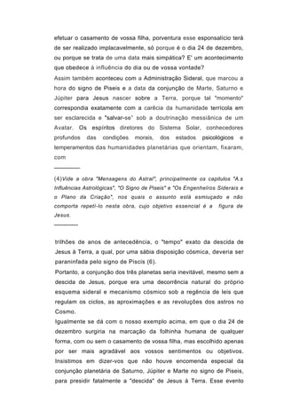 efetuar o casamento de vossa filha, porventura esse esponsalício terá
de ser realizado implacavelmente, só porque é o dia 24 de dezembro,
ou porque se trata de uma data mais simpática? E' um acontecimento
que obedece à influência do dia ou de vossa vontade?
Assim também aconteceu com a Administração Sideral, que marcou a
hora do signo de Piseis e a data da conjunção de Marte, Saturno e
Júpiter para Jesus nascer sobre a Terra, porque tal "momento"
correspondia exatamente com a carêcia da humanidade terrícola em
ser esclarecida e "salvar-se” sob a doutrinação messiânica de um
Avatar. Os espíritos diretores do Sistema Solar, conhecedores
profundos   das    condições    morais,   dos   estados   psicológicos   e
temperamentos das humanidades planetárias que orientam, fixaram,
com
──────
(4) Vide a obra "Mensagens do Astral", principalmente os capitulos "A.s
Influências Astrológicas", "O Signo de Piseis" e "Os Engenhelros Siderais e
o Plano da Criação", nos quais o assunto está esmiuçado e não
comporta repetí-Io nesta obra, cujo objetivo essencial é a       figura de
Jesus.
──────


trilhões de anos de antecedência, o "tempo" exato da descida de
Jesus à Terra, a qual, por uma sábia disposição cósmica, deveria ser
paraninfada pelo signo de Piscis (6).
Portanto, a conjunção dos três planetas seria inevitável, mesmo sem a
descida de Jesus, porque era uma decorrência natural do próprio
esquema sideral e mecanismo cósmico sob a regência de leis que
regulam os ciclos, as aproximações e as revoluções dos astros no
Cosmo.
Igualmente se dá com o nosso exemplo acima, em que o dia 24 de
dezembro surgiria na marcação da folhinha humana de qualquer
forma, com ou sem o casamento de vossa filha, mas escolhido apenas
por ser mais agradável aos vossos sentimentos ou objetivos.
Insistimos em dizer-vos que não houve encomenda especial da
conjunção planetária de Saturno, Júpiter e Marte no signo de Piseis,
para presidir fatalmente a "descida" de Jesus à Terra. Esse evento
 