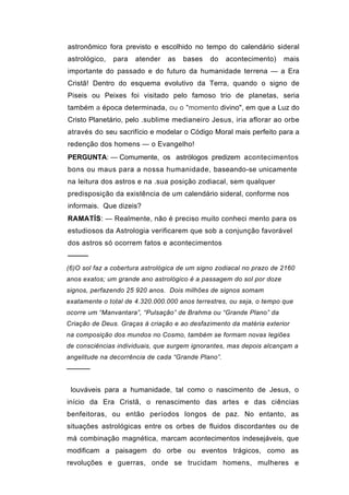 astronômico fora previsto e escolhido no tempo do calendário sideral
astrológico,   para   atender   as   bases    do    acontecimento)    mais
importante do passado e do futuro da humanidade terrena — a Era
Cristã! Dentro do esquema evolutivo da Terra, quando o signo de
Piseis ou Peixes foi visitado pelo famoso trio de planetas, seria
também a época determinada, ou o "momento divino", em que a Luz do
Cristo Planetário, pelo .sublime medianeiro Jesus, iria aflorar ao orbe
através do seu sacrifício e modelar o Código Moral mais perfeito para a
redenção dos homens — o Evangelho!
PERGUNTA: — Comumente, os astrólogos predizem acontecimentos
bons ou maus para a nossa humanidade, baseando-se unicamente
na leitura dos astros e na .sua posição zodiacal, sem qualquer
predisposição da existência de um calendário sideral, conforme nos
informais. Que dizeis?
RAMATÍS: — Realmente, não é preciso muito conheci mento para os
estudiosos da Astrologia verificarem que sob a conjunção favorável
dos astros só ocorrem fatos e acontecimentos
────
(6)O sol faz a cobertura astrológica de um signo zodiacal no prazo de 2160
anos exatos; um grande ano astrológico é a passagem do sol por doze
signos, perfazendo 25 920 anos. Dois milhões de signos somam
exatamente o total de 4.320.000.000 anos terrestres, ou seja, o tempo que
ocorre um “Manvantara”, “Pulsação” de Brahma ou “Grande Plano” da
Criação de Deus. Graças à criação e ao desfazimento da matéria exterior
na composição dos mundos no Cosmo, também se formam novas legiões
de consciências individuais, que surgem ignorantes, mas depois alcançam a
angelitude na decorrência de cada “Grande Plano”.
─────


 louváveis para a humanidade, tal como o nascimento de Jesus, o
início da Era Cristã, o renascimento das artes e das ciências
benfeitoras, ou então períodos longos de paz. No entanto, as
situações astrológicas entre os orbes de fluidos discordantes ou de
má combinação magnética, marcam acontecimentos indesejáveis, que
modificam a paisagem do orbe ou eventos trágicos, como as
revoluções e guerras, onde se trucidam homens, mulheres e
 