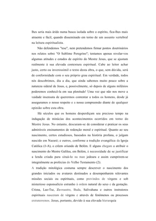 lhes seria mais árido numa busca isolada sobre o espírito, fica-lhes mais
atraente e fácil, quando disseminado em torno de um assunto vertebral
na leitura espiritualista.
    Não defendemos "tese", nem pretendemos firmar pontos doutrinários
nos relatos sobre "O Sublime Peregrino"; tentamos apenas revelar-vos
algumas atitudes e estados de espírito do Mestre Jesus, que se ajustam
realmente à sua elevada contextura espiritual. Cabe ao leitor achar
justo, certo ou inverossímil o texto desta obra, o que, sem dúvida, será
de conformidade com o seu próprio grau espiritual. Em verdade, todos
nós descobrimos, dia a dia, que ainda sabemos muito pouco sobre a
natureza sideral de Jesus, e, possivelmente, só depois de alguns milênios
poderemos conhecê-la em sua plenitude! Uma vez que não nos move a
vaidade insensata de querermos contentar a todos os homens, desde já
asseguramos o nosso respeito e a nossa compreensão diante de qualquer
opinião sobre esta obra.
    Há séculos que os homens desperdiçam seu precioso tempo na
indagação de minúcias dos acontecimentos ocorridos em torno do
Mestre Jesus. No entanto, descuram-se de considerar e praticar os seus
admiráveis ensinamentos de redenção moral e espiritual. Quanto ao seu
nascimento, certos estudiosos, baseados na história profana, o julgam
nascido em Nazaré; e outros, conforme a tradição evangélica da Igreja
Católica (1-A), o crêem oriundo de Belém. E alguns ehegam a atribuir o
nascimento do Mestre Galileu, em Belém, à necessidade de se justificar
a lenda criada para situá-lo na man jedoura e assim cumprirem-se
integralmente as profecias do Velho Testamento (2).
A tradição mitológica costuma sempre descrever o nascimento dos
grandes iniciados ou avatares destinados a desempenharem relevantes
missões sociais ou espirituais, como provindos de virgens e sob
misterioso esponsalício estranho à ordem natural do sexo e da gestação.
Crisna, Lao-Tse, Zo-roastro, Buda, Salivahana e outros instrutores
espirituais nasceram de virgens e através de fenômenos ou processos
extraterrenos. Jesus, portanto, devido à sua elevada hierarquia
 