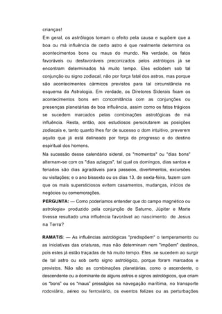 crianças!
Em geral, os astrólogos tomam o efeito pela causa e supõem que a
boa ou má influência de certo astro é que realmente determina os
acontecimentos bons ou maus do mundo. Na verdade, os fatos
favoráveis ou desfavoráveis preconizados pelos astrólogos já se
encontram determinados há muito tempo. Eles eclodem sob tal
conjunção ou signo zodiacal, não por força fatal dos astros, mas porque
são acontecimentos cármicos previstos para tal circunstância no
esquema da Astrologia. Em verdade, os Diretores Siderais fixam os
acontecimentos bons em concomitância com as conjunções ou
presenças planetárias de boa influência, assim como os fatos trágicos
se sucedem marcados pelas combinações astrológicas de má
influência. Resta, então, aos estudiosos perscrutarem as posiições
zodiacais e, tanto quanto lhes for de sucesso o dom intuitivo, preverem
aquilo que já está delineado por força do progresso e do destino
espiritual dos homens.
Na sucessão desse calendário sideral, os "momentos" ou "dias bons"
alternam-se com os "dias aziagos", tal qual os domingos, dias santos e
feriados são dias agradáveis para passeios, divertimentos, excursões
ou visitações; e o ano bissexto ou os dias 13, de sexta-feira, fazem com
que os mais supersticiosos evitem casamentos, mudanças, inícios de
negócios ou comemorações.
PERGUNTA: — Como poderíamos entender que do campo magnético ou
astrologia» produzido pela conjunção de Saturno, Júpiter e Marte
tivesse resultado uma influência favorável ao nascimento de Jesus
na Terra?

RAMATíS: — As influências astrológicas "predispõem" o temperamento ou
as iniciativas das criaturas, mas não determinam nem "impõem" destinos,
pois estes já estão traçadas de há muito tempo. Eles .se sucedem ao surgir
de tal astro ou sob certo signo astrológico, porque forarn marcados e
previstos. Não são as combinações planetárias, como o ascendente, o
descendente ou a dominante de alguns astros e signos astrológicos, que criam
os “bons” ou os “maus” presságios na navegação marítima, no transporte
rodoviário, aéreo ou ferroviário, os eventos felizes ou as perturbações
 