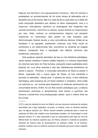 trágicas nas famílias e nos agrupamentos humanos. Eles só marcam e
predispõem os acontecimentos de há muito tempo já delineados sob a
disciplina da Lei do Carma. Não é a visita de tal ou qual astro ou o efeito de
certa conjunção planetária que desata os fatos indesejáveis, mas é a
imperícia, imprudência, estultícia ou embriaguez dos dirigentes dos
veículos terrestres, marítimos ou aéreos, quase sempre os responsaveis
por isso. Aliás, embora os acontecimentos trágicos vos pareçam
ocasionais    ou   imprevistos,    eles   podem     ter   sido   traçados    pela
Administração Sideral devido a uma coincidência cármica. Então ali se
escolhem e se agrupam, justamente, criaturas cuja ficha moral as
condiciona a um determinado fato, ocorrência ou acidente de resgate
coletivo, ensejando lhes a liquidação dos débitos cármicos das
existências passadas (7).
    Sob qualquer aspecto planetário de boa ou má lnfluência astrológica,
Jesus sempre revelaria o mesmo caráter impoluto e a mesma capacidade
de renúncia aos bens da Tida humana, porquanto essas qualidades eram
próprias d e s u a alma evoluída e não das interferências benfeitoras de
astros e signos. Portanto, a conjunção planetária de Saturno,Júpiter e
Marte, esposada sob o suave signo de Piseis, já fora escolhida e
prevista no calendário sideral para o advento de Jesus. A boa influência
astrológica, pela presença de um fluido sedativo e simpático, seria então
um estímulo ou um convite para despertar os melhores sentimentos da
comunidade terrena. Enfim, foi um feliz evento astrológico que         CAPI talizou

sentimentos amorosos e pensamentos mais ternos e pacíficos nos
homens, criando-lhes uma predisposição salutar para o melhor êxito da
Era Cristã.
──────
(7) É o caso do incêndio do circo em Niterói, em que morreram centenas de crianças
queimadas sob o fogo impiedoso, as quais, no entanto, eram os mesmos espíritos
que, há alguns séculos, em Roma, haviam também contribuído para a morte de
centenas de filhos dos cristãos numa festividade macabra, em homenagem a certo
general romano. E o mais importante é que os responsáveis pelo fogo do circo de
Niterói foram os mesmos espíritos que, em Roma, atearam o incêndio do picadeiro
saturado de resinas onde se acotovelavam as crianças cristãs. A Lei Cármica,
portanto, também usou os mesmos carrascos do passado para punir esses culpados
cármicos.
 