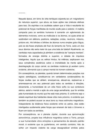 ─────


Naquela época, em torno do orbe terráqueo expandiu-se um magnetismo
de natureza superior, que ativou as boas ações nas criaturas eletivas
para isso. Os espíritas e os ocultistas sabem que a Vida é resultante do
potencial de forças manifestas do mundo oculto para o exterior. A matéria
compacta para os sentidos humanos é somente um aglomerado de
elementos invisíveis, como as moléculas e os átomos, os quais ainda se
subdividem em elétrons, positrons, radiações, ondas, neutrons, mésons,
prótons etc. Há bilhões e bilhões de átomos numa simples gota d'água,
pois se ela fosse ampliada até ficar do tamanho da Terra, cada um dos
seus átomos não seria maior do que uma bola de futebol! Atualmente, os
cientistas mais capacitados já admitem a existência de "campos mentais",
formados de energia distinta e superior, e dotada de impulsos
inteligentes. Aquilo que os velhos hindus, há milênios, explicavam nos
seus compêndios esotéricos sobre a imortalidade da mente após a
desintegração do corpo carnal, os cientistas modernos já aceitam como
evidente, afirmando que o campo mental do homem sobrevive.
Em conseqüência, os planetas, quando tomam determinadas posições nos
signos astrológicos, constituem-se em verdadeiros condensadòres de
forças ocultas que se atritam, encorpam-se, elevam-se, expluem-se e
arremessam-se em seu potencial para todos os sentidos e direções,
obviamente, a humanidade de um orbe físico sofre na sua contextura
etérica, astral e mental a ação de uma carga semelhante, que for emitida
pela humanidade do mundo que lhe está mais próximo. E conforme seja o
estado espiritual dos habitantes desse orbe mais próximo, é evidente que
também se poderá acusar os seus bons ou maus estímulos magnéticos.
Independente da distância física existente entre os astros, eles estão
interligados ocultamente pelas forças que emanam de todo o Universo e
fluem em todos os sentidos.
Por conseqüência, se o planeta Júpiter, durante sua aproximação
astronômica, projeta boa influência magnética sobre a Terra, porque
a sua humanidade vibra emoções e pensamentos de elevado padrão
moral, é evidente que os jupiterlanos, em sentido contrário, hão de
sofrer um impacto violento da carga desagradável emitida pelos
 