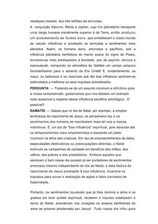 recalques mentais dos três bilhões de terrícolas.
A conjunção Saturno, Marte e Júpiter, cujo trio planetáirio transporta
u ma carga humana moralmente superior à da Terra, então produziu
um acasalamento de fluidos bons, que embeberam o vosso mundo
de salutar influência e predispôs os terrícolas a sentimentos mais
elevados. Assim, os homens bons, amorosos e pacíficos, sob a
influência planetária benfeitora do manto suave do signo de Piseis,
tornaram-se mais predispostos à bondade, paz de espírito, ternura e
mansuetude, compondo na atmosfera da Galiléia um campo psíquico
favorabilíssimo para o advento da Era Cristã! E, evidentemente, os
maus, os belicosos e os irascíveis sob tão boa influência sentiram-se
estimulados a melhorar os seus impulsos animalizados.
PERGUNTA: — Tratando-se de um assunto incomum e dificílimo para
a nossa compreensão, gostaríamos que nos désseis um exemplo
mais acessível a respeito dessa influência benéfica astrológica. E'
possível?
RAMATÍS: — Sabeis que no dia de Natal, por exemplo, à simples
lembrança do nascimento de Jesus, os pensamenn tos e os
sentimentos dos homens se manifestam mais te! nos e menos
instintivos. E' um dia de "boa influência" espiritual, pois abranda até
os temperamentos mais empedernidos e reacende um júbilo
incomum na alma das criaturas. Em vez de empreendimentos de ódios,
especulações destruidoras ou preocupações odientas, o Natal
estimula as campanhas de caridade em benefício dos órfãos, dos
velhos, dos pobres e dos presidiários. Embora aqueles que
semeiam o bem nesse dia possam já ser portadores de sentimentos
amorosos mesmo independente do dia de Natal, a data festiva do
nascimento de Jesus predispõe â boa influência, lncentiva os
impulsos para avivar a realização de ações e fatos concretos de
fraternidade.


Portanto, os sentimentos louváveis que já lhes domina a alma e os
gradua em bom quilate espiritual, recebem o impulso catalizador e
terno do Natal, acendendo nos corações os anseios benfeitores do
amor ao próximo proclamado por Jesus! Tudo nesse dia influi para
 