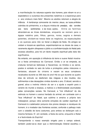 a manifestação tia natureza superior dos homens, pois vibram no ar a
expectativa e a surpresa dos presentes natalinos e a esperança para
o ano vindouro mais feliz! Mesmo os adultos retomam a alegria da
infância. A lembrança comovente do menino Jesus, as luzes,enfeites
cobridos do pinheirinho, e a doçura mística do presépio, são convites
aos    bons      sentimentos e às boas ações.    Entre as famílias
abrandam-se as tricas domésticas, enquanto se reúnem para o
ágape natalino pais, filhos, genros, noras, sogros e demais
parentes, olvidam-se nessa data os negócios, as especulações
e as queixas para não se tisnar a alegria da festa. Os amigos se
visitam e trocam-se aperitivos, experimentam-se os doces da casa; e
raramente alguém ultrapassa o júbilo e a confraternização do Natal pelo
excesso alcoólico, pois há um tácito respeito espiritual pela data tão
significativa.
No entanto, em oposição à influência do terno e suave Natal mostra-
se a festa animalesca do Carnaval. Então o ar se empesta, as
criaturas tornam-se belicosas e fesceninas; os tímidos e os servis,
postos à vontade no seio da turba e protegidos pelas máscaras e
fantasias, abusam do cinismo e vazam os seus complexos
recalcados durante os 365 dias do ano! Há os que durante os quatro
dias de entrudo se desforram das mágoas e dos insultos, dos
sofrimentos e das decepções vividos durante o ano. O álcool, servido a
granel, ativa o instinto inferior do ser e o ajuda a expelir para o
cenário do mundo a torpeza, a malícia e a libidinosidade acumuladas
pelas convenções sociais. No Carnaval, a "má influência" do dia
estimula no homem o acervo herdado do animal, em contraste com a
"boa influência" do Natal, que sublima e amaina a própria tara
indesejável, porque vibra somente emoções de caráter espiritual. O
Carnaval é o catalizador psíquico dos piores desejos e recalques do
homem; é o nivelador das fronteiras sociais; confunde o palhaço inato
com o cidadão de bons costumes, pois ambos se disfarçam sob a
mesma fantasia. E', em verdade, a festa da carne, enquanto o Natal
é a festividade do Espírito!
Transportando o nosso exemplo singelo para o campo sideral,
também poder-se-ia dizer que a Administração Sideral escolheu o
 