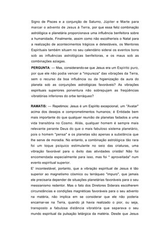 Signo de Pisces e a conjunção de Saturno, Júpiter e Marte para
marcar o advento de Jesus à Terra, por que essa feliz combinação
astrológica e planetária proporcionava uma influência benfeitora sobre
a humanidade. Finalmente, assim como não escolheríeis o Natal para
a realização de acontecimentos trágicos e detestáveis, os Mentores
Espirituais também situam no seu calendário siderai os eventos bons
sob as influências astrológicas benfeitoras, e os maus sob as
combinações aziagas.
PERGUNTA: — Mas, considerando-se que Jesus era um Espírito puro,
por que ele não podia vencer a "impureza" das vibrações da Terra,
sem o recurso da boa influência ou da higienização da aura do
planeta sob as conjunções astrológicas favoráveis? As vibrações
espirituais superiores porventura não sobrepujam as freqüências
vibratórias inferiores do orbe terráqueo?


RAMATíS: — Repetimos: Jesus é um Espírito excepcional, um "Avatar"
acima dos desejos e comprometimentos humanos; é Entidade bem
mais importante do que qualquer reunião de planetas fadados a uma
vida transitória no Cosmo. Aliás, qualquer homem é sempre mais
relevante perante Deus do que o mais fabuloso sistema planetário,
pois o homem "pensa" e os planetas são apenas a substância que
lhe serve de moradia. No entanto, a combinação astrológica tão rara
foi um toque psíquico estimulante no seio das criaturas, uma
vibração favorável para o êxito das atividades cristãs! Não foi
encomendada especialmente para isso, mas foi * aproveitada" num
evento espiritual superior.
E' incontestável, portanto, que a vibração espiritual de Jesus é tão
superior ao magnetismo cósmico ou terráqueo "impuro", que jamais
ele precisaria depender de situações planetárias favoráveis para o seu
messianismo redentor. Mas o fato dos Diretores Siderais escolherem
circunstâncias e condições magnéticas favoráveis para o seu advento
na matéria, não implica em se considerar que ele não poderia
encarnar-se na Terra, quando já havia realizado o pior, ou seja,
transposto a fabulosa distância vibratória que separava o seu
mundo espiritual da pulsação letárgica da matéria. Desde que Jesus
 