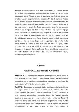 Embora considerando-se      que tais qualidades já devem        existir
enraizadas nos indivíduos, mesmo antes da influência de um signo
astrológico, como Pisces, o certo é que tanto os Essênios, como os
cristãos, ajustam-se perfeitamente a essa definição. O signo de Pisces
ou de Peixes, deixou sua marca inconfundível nos empreendimentos de
Jesus. O próprio Mestre ficou conhecido como o "Pescador de Almas" e
os seus primeiros discípulos foram pescadores; a senha que usavam
entre si era a figura de dois peixes entrelaçados; a própria Igreja
ainda conserva nas mitras dos seus bispos a forma exata de uma
cabeça de peixe; e na Quaresma proíbe a carne, mas não o peixe!
Os cristãos consideravam a figura do peixe como símbolo da pureza
genética, pelo seu modo de procriar, independente de contato direto
entre macho e fêmea e pela sua vida no seio da água, fonte
principal da vida e da qual o "homem terá de renascer", na
linguagem de Jesus! Diante de Pedro, Jesus convidou-o para ser um
"pescador de homens", e Francisco de Assis, seu admirável discípulo,
fazia preleções aos peixes!...




                             Capitulo V


           JESUS DE NAZARÉ E O CRISTO PLANETÁRIO

PERGUNTA: — Conforme deduzimos de vossas palavras, então Jesus é
uma entidade e o Cristo outra? Porventura tal concepção não traz mais
confusão entre os católicos, protestantes e espíritas, já convictos de
que Jesus e o Cristo são a mesma pessoa?
RAMATíS:—Em nossas singelas atividades espirituais, nós transmitimos
mensagens baseadas em instruções recebidas dos altos mentores do
orbe. Portanto, já é tempo de vos afirmar que o Cristo Planetário é
uma entidade arcangélica, enquanto Jesus de Nazaré, espírito
sublime e angélico, foi o seu médium mais perfeito na Terra! O
excessivo apego aos ídolos e às fórmulas religiosas do vosso mundo
terminam por cristalizar a crença humana, sob a algema dos dogmas
impermeáveis    a   raciocínios   novos   e   para   não   chocar    o
 