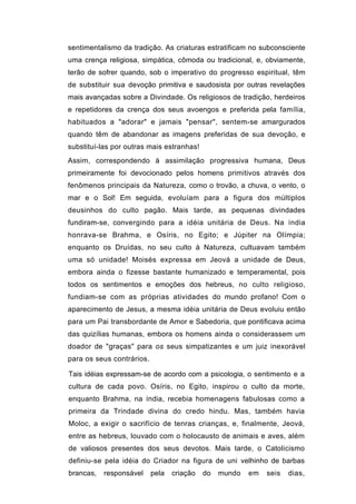 sentimentalismo da tradição. As criaturas estratificam no subconsciente
uma crença religiosa, simpática, cômoda ou tradicional, e, obviamente,
terão de sofrer quando, sob o imperativo do progresso espiritual, têm
de substituir sua devoção primitiva e saudosista por outras revelações
mais avançadas sobre a Divindade. Os religiosos de tradição, herdeiros
e repetidores da crença dos seus avoengos e preferida pela família,
habituados a "adorar" e jamais "pensar", sentem-se amargurados
quando têm de abandonar as imagens preferidas de sua devoção, e
substituí-las por outras mais estranhas!
Assim, correspondendo à assimilação progressiva humana, Deus
primeiramente foi devocionado pelos homens primitivos através dos
fenômenos principais da Natureza, como o trovão, a chuva, o vento, o
mar e o Sol! Em seguida, evoluíam para a figura dos múltiplos
deusinhos do culto pagão. Mais tarde, as pequenas divindades
fundiram-se, convergindo para a idéia unitária de Deus. Na índia
honrava-se Brahma, e Osíris, no Egito; e Júpiter na Olímpia;
enquanto os Druídas, no seu culto à Natureza, cultuavam também
uma só unidade! Moisés expressa em Jeová a unidade de Deus,
embora ainda o fizesse bastante humanizado e temperamental, pois
todos os sentimentos e emoções dos hebreus, no culto religioso,
fundiam-se com as próprias atividades do mundo profano! Com o
aparecimento de Jesus, a mesma idéia unitária de Deus evoluiu então
para um Pai transbordante de Amor e Sabedoria, que pontificava acima
das quizílias humanas, embora os homens ainda o considerassem um
doador de "graças" para os seus simpatizantes e um juiz inexorável
para os seus contrários.

Tais idéias expressam-se de acordo com a psicologia, o sentimento e a
cultura de cada povo. Osíris, no Egito, inspirou o culto da morte,
enquanto Brahma, na índia, recebia homenagens fabulosas como a
primeira da Trindade divina do credo hindu. Mas, também havia
Moloc, a exigir o sacrifício de tenras crianças, e, finalmente, Jeová,
entre as hebreus, louvado com o holocausto de animais e aves, além
de valiosos presentes dos seus devotos. Mais tarde, o Catolicismo
definiu-se pela idéia do Criador na figura de uni velhinho de barbas
brancas,   responsável     pela   criação   do   mundo   em   seis   dias,
 