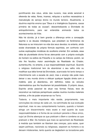 pontificando dos céus, atrás das nuvens, mas ainda sensível à
oferenda de velas, flores, incenso, relíquias e auxílios necessários à
manutenção do serviço divino no mundo terreno. Atualmente, a
doutrina espírita ensina que "Deus é a Inteligência Suprema, causa
primária de todas as cousas", descentralizando a Divindade do
antropoformismo,         para   ser    entendida      animando      todos    os
acontecimentos da Vida.
Não há dúvida; já é bem grande a diferença entre a concepção
espírita e os deuses mitológicos, que presidiam os fenômenos da
Natureza ou se imiscuíam na vida dos seus devotos; no entanto, ainda
existe diversidade da própria fórmula espiritista, em confronto com
outras explicações iniciáticas do ocultismo oriental. Em verdade, essa
idéia da pluralidade divina foi-se atenuando com a própria evolução
do homem na esfera da Filosofia e no campo da Ciência; porém, se
isto lhe facultou maior assimilação da Realidade do Criador,
aumentou-lhe, no entanto, a sua responsabilidade espiritual. Quando
o religioso tradicional tem de abandonar o seu velho mito ou
modificar sua idéia formal da Divindade, acariciada há tanto tempo e
infantilmente sob a escada de Jacó; mas o arcanjo não pode mais
deixar o seu mundo divino e efetuar qualquer ligação direta com a
matéria,   pois    já    abandonou,    em    definitivo,   todos   os   veículos
intermediários que lhe facultariam tal possibilidade. O próprio Jesus,
Espírito ainda passível de atuar nas formas físicas, teve de
reconstruir as matrizes perispirituais usadas noutros mundos materiais
extintos, a fim de poder encarnar-se na Terra.
Todavia,    o     mais    importante   não     reside,     propriamente,    nas
convicções da crença de cada um, na caminhada da sua evolução
espiritual, mas no seu comportamento humano, quando o homem
atinge um discernimento mais exato e real quanto às suas
responsabilidades e à forma de se conduzir perante o Deus único,
cuja Lei Divina abençoa os que praticam o Bem e condena os que
praticam o Mal. Os homens que mais se aproximam da Realidade
à medida que também se libertam das crenças, pois estas, quer
sejam políticas, nacionais ou religiosas, separam os homens e os
deixam intolerantes, tanto quanto se degladiam os torcedores pelo
 