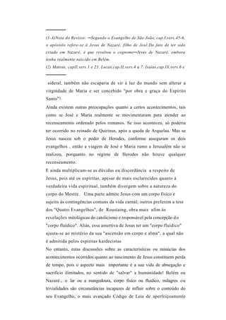 ──────
(1-A)Nota do Revisor: ─Segundo o Evangelho de São João, cap.I,vers.45-6,
o apóstolo refere-se à Jesus de Nazaré, filho de José.Do fato de ter sido
criado em Nazaré, é que resultou o cognome─Jesus de Nazaré, embora
tenha realmente nascido em Belém.
(2) Mateus, capII,vers.1 e 23. Lucas,cap.II,vers.4 a 7. Isaías,cap.IX,vers.6 e
──────
 sideral, também não escaparia de vir à luz do mundo sem alterar a
virgindade de Maria e ser concebido "por obra e graça do Espírito
Santo"!
Ainda existem outras preocupações quanto a certos acontecimentos, tais
como se José e Maria realmente se movimentaram para atender ao
recenseamento ordenado pelos romanos. Se isso aconteceu, só poderia
ter ocorrido no reinado de Quirinus, após a queda de Arquelau. Mas se
Jesus nasceu sob o poder de Herodes, conforme asseguram os dois
evangelhos , então a viagem de José e Maria rumo a Jerusalém não se
realizou, porquanto no regime de Herodes não houve qualquer
recenseamento.
E ainda multiplicam-se as dúvidas ou discordância a respeito de
Jesus, pois até os espíritas, apesar de mais esclarecidos quanto à
verdadeira vida espiritual, também divergem sobre a natureza do
corpo do Mestre. Uma parte admite Jesus com um corpo físico e
sujeito às contingências comuns da vida carnal; outros preferem a tese
dos "Quatro Evangelhos", de Roustaing, obra mais afim às
revelações mitológicas do catolicismo e responsável pela concepção do
"corpo fluídico". Aliás, essa assertiva de Jesus ter um "corpo fluídico"
ajusta-se ao mistério da sua "ascensão em corpo e alma", a qual não
é admitida pelos espíritas kardecistas
No entanto, estas discussões sobre as características ou minúcias dos
acontecimentos ocorridos quanto ao nascimento de Jesus constituem perda
de tempo, pois o aspecto mais importante é a sua vida de abnegação e
sacrifício ilimitados, no sentido de "salvar" a humanidade! Belém ou
Nazaré., o lar ou a mangedoura, corpo físico ou fluídico, milagres ou
trivialidades são circunstâncias incapazes de influir sobre o conteúdo do
seu Evangelho, o mais avançado Código de Leia de aperfeiçoamento
 