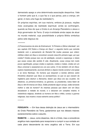 demasiado apego a uma determinada associação desportiva. Vale
o homem pelo que é, o que faz e o que pensa, pois a crença, em
geral, é mais uma fuga da realidade(1).
Or próprios espíritas, em sua maioria, embora já possua, noções
mais avançadas da realidade espiritual, ainda se confrangem,
quando se lhes diz que o Cristo é um Arcanjo Planetário e Jesus o
Anjo governador da Terra. O anjo é entidade ainda capaz de atuar
no mundo material, cuja possibilidade a própria Bíblia simboliza
pelos sete degraus da
─────
(1)Transcrevemos da obra de Krishnamurti, “A Primeira e Última Liberdade”, em
seu capítulo XVI,”Sobre a Crença em Deus”, o seguinte trecho que coincida
bastante com o pensamento de Ramatís:”Há muitas pessoas que crêem;
milhões crêem em Deus e encontram consolo nisso.Em primeiro lugar, por que
credes? Credes porque isso vos dá satisfação, consolo e esperança; e dizeis
que essas coisas dão sentido À vida. Atualmente, vossa crença tem muito
pouca significação, porque credes e explorais, credes e matais, credes em um
Deus universal e assassinai-vos uns aos outros. O rico também crê em Deus;
explora impiedosamente, acumula dinheiro e depois manda construir uma igreja
e se torna filantropo. Os homens que lançaram a bomba atômica sobre
Hiroshima disseram que Deus os acompanhava; os que os que voavam da
Inglaterra para destruir a Alemanha, diziam que Deus era seu co-piloto. Os
ditadores, os primeiros-ministros, os generais, os presidentes, todos falam de
Deus e têm fé imensa em Deus. Estão prestando algum serviço, estão tornando
melhor a vida do homem? As mesmas pessoas que dizem crer em Deus
devastaram a metade do mundo, e o deixaram em completa miséria. A
intolerância religiosa, dividindo os homens em fiéis e infiéis, conduz a guerras
religiosas. Isso mostra o nosso estranho senso político”.
─────



PERGUNTA: — Em face dessa distinção de Jesus ser o intermediário
do Cristo Planetário da Terra, gostaríamos que nos désseis maiores
esclarecimentos sobre o assunto.

RAMATíS: — Jesus, como dissemos, não é o Cristo, mas a consciência
angélica mais capacitada para recepcionar e cumprir a sua vontade em
cada plano descendente do reino angélico até a Terra. Em sua
 