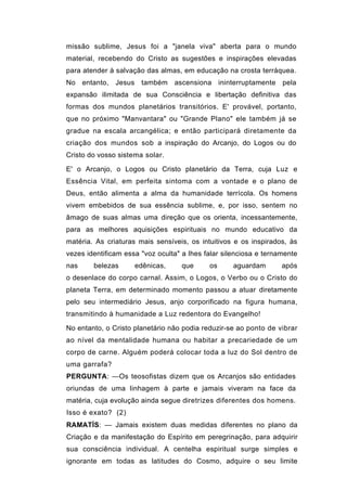 missão sublime, Jesus foi a "janela viva" aberta para o mundo
material, recebendo do Cristo as sugestões e inspirações elevadas
para atender à salvação das almas, em educação na crosta terráquea.
No entanto, Jesus também ascensiona ininterruptamente pela
expansão ilimitada de sua Consciência e libertação definitiva das
formas dos mundos planetários transitórios. E' provável, portanto,
que no próximo "Manvantara" ou "Grande Plano" ele também já se
gradue na escala arcangélica; e então participará diretamente da
criação dos mundos sob a inspiração do Arcanjo, do Logos ou do
Cristo do vosso sistema solar.

E' o Arcanjo, o Logos ou Cristo planetário da Terra, cuja Luz e
Essência Vital, em perfeita sintoma com a vontade e o plano de
Deus, então alimenta a alma da humanidade terrícola. Os homens
vivem embebidos de sua essência sublime, e, por isso, sentem no
âmago de suas almas uma direção que os orienta, incessantemente,
para as melhores aquisições espirituais no mundo educativo da
matéria. As criaturas mais sensíveis, os intuitivos e os inspirados, às
vezes identificam essa "voz oculta" a lhes falar silenciosa e ternamente
nas     belezas      edênicas,      que     os      aguardam       após
o desenlace do corpo carnal. Assim, o Logos, o Verbo ou o Cristo do
planeta Terra, em determinado momento passou a atuar diretamente
pelo seu intermediário Jesus, anjo corporificado na figura humana,
transmitindo à humanidade a Luz redentora do Evangelho!

No entanto, o Cristo planetário não podia reduzir-se ao ponto de vibrar
ao nível da mentalidade humana ou habitar a precariedade de um
corpo de carne. Alguém poderá colocar toda a luz do Sol dentro de
uma garrafa?
PERGUNTA: —Os teosofistas dizem que os Arcanjos são entidades
oriundas de uma linhagem à parte e jamais viveram na face da
matéria, cuja evolução ainda segue diretrizes diferentes dos homens.
Isso é exato? (2)
RAMATÍS: — Jamais existem duas medidas diferentes no plano da
Criação e da manifestação do Espírito em peregrinação, para adquirir
sua consciência individual. A centelha espiritual surge simples e
ignorante em todas as latitudes do Cosmo, adquire o seu limite
 