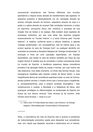 consciencial   situando-se     nas    formas    efêmeras      dos   mundos
planetários e depois evolui através do transformismo das espécies. O
esquema evolutivo é absolutamente um só; sensação através do
animal, emoção através do homem, sabedoria através do anjo e o
poder e a glória através do arcanjo! São condições inerentes a todos
os espíritos, porquanto Deus não modifica o processo de sua
criação fora do tempo e do espaço. Não existem duas espécies de
processos evolutivos, em que uma parte dos espíritos progride
exclusivamente no "mundo interno" e a outra inicia-se pelo "mundo
externo". A matéria, conforme prova a ciência moderna, é apenas
"energia condensada"; em conseqüência, não há mérito para o ser
evoluir apenas no seio da "energia livre", ou qualquer demérito em
submeter-se somente à disciplina letárgica da "energia condensada". A
evolução   é fruto    de   uma    operação     espontânea, um impulso
ascendente, que existe no seio da própria centelha por força de sua
origem divina! À medida que se consolida o núcleo consciencial ainda
no mundo do Espírito, a tendência expansiva dessa consciência
primária é de abranger todas as coisas e formas, por cujo motivo ela
não estaciona, num dado momento, no limiar das formas físicas, mas
impregna-as impelidas pelo impulso criador de Deus! Assim, o mais
insignificante átomo de consciência espiritual criado no seio do Cosmo,
jamais poderá cercear o ímpeto divino que o aciona para a angelitude,
e, conseqüentemente, para a própria condição arcangélica ! Isso
comprova-nos a Justiça, a Bondade e a Sabedoria de Deus, sem
quaisquer privilégios ou diferenciações na escalonada do Espírito em
busca de sua eterna ventura! Todo Arcanjo já foi homem; todo
homem será Arcanjo — essa é a Lei!


   (2) Vide a obra "A Fraternidade dos Anjos e dos Homens", de George
      Hogdson. Obra editada pela "Livraria Editora O Pensamento".


──────


Aliás, a importância da vida do Espírito não é quanto à contextura
da instrumentação provisória usada para despertar sua consciência;
mas, sim, aquilo que desperta, acumula e desenvolve em si mesmo,
 