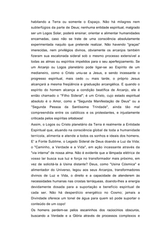 habitando a Terra ou somente o Espaço. Não há milagres nem
subterfúgios da parte de Deus; nenhuma entidade espiritual, malgrado
ser um Logos Solar, poderá ensinar, orientar e alimentar humanidades
encarnadas, caso não se trate de uma consciência absolutamente
experimentada naquilo que pretende realizar. Não havendo "graças"
imerecidas, nem privilégios divinos, obviamente os arcanjos também
fizeram sua escalonada sideral sob o mesmo processo extensível a
todas as almas ou espíritos impelidos para o seu aperfeiçoamento. Se
um Arcanjo ou Logos planetário pode ligar-se ao Espírito de um
medianeiro, como o Cristo uniu-se a Jesus, e sendo incessante o
progresso espiritual, mais cedo        OU   mais tarde, o próprio Jesus
alcançará a mesma freqüência e graduação arcangélica. E quando o
espírito do homem alcança a condição beatífica de Arcanjo, ele é
então chamado o ''Filho Sideral"; é um Cristo, cujo estado espiritual
absoluto é o Amor, como a "Segunda Manifestação de Deus" ou a
''Segunda   Pessoa     da   Santíssima      Trindade",   ainda   tão   mal
compreendida entre os católicos e os protestantes, e injustamente
criticada pelos espíritas ortodoxos!
Assim, o Logos ou Cristo planetário da Terra é realmente a Entidade
Espiritual que, atuando na consciência global de toda a humanidade
terrícola, alimenta e atende a todos os sonhos e ideais dos homens.
E' a Fonte Sublime, o Legado Sideral de Deus doando a Luz da Vida;
o "Caminho, a Verdade e a Vida", em ação incessante através da
"via interna" de nossa alma. Não é evidente que a lâmpada elétrica de
vosso lar busca sua luz e força no transformador mais próximo, em
vez de solicitá-la à Usina distante? Deus, como "Usina Cósmica" e
alimentador do Universo, legou aos seus Arcanjos, transformadores
divinos de Luz e Vida, o direito e a capacidade de atenderem às
necessidades humanas nas crostas terráqueas, doando-lhes a energia
devidamente dosada para a suportação e benefício espiritual de
cada ser. Não há desperdício energético no Cosmo; jamais a
Divindade oferece um tonel de água para quem só pode suportar o
conteúdo de um copo!
Os homens perdem-se pelos escaninhos dos raciocínios obscuros,
buscando a Verdade e a Glória através de processos complexos e
 