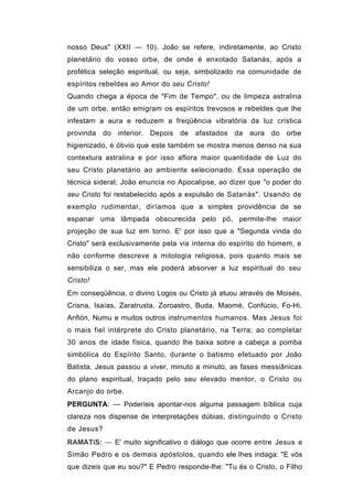 nosso Deus" (XXII — 10). João se refere, indiretamente, ao Cristo
planetário do vosso orbe, de onde é enxotado Satanás, após a
profética seleção espiritual, ou seja, simbolizado na comunidade de
espíritos rebeldes ao Amor do seu Cristo!
Quando chega a época de "Fim de Tempo", ou de limpeza astralina
de um orbe, então emigram os espíritos trevosos e rebeldes que lhe
infestam a aura e reduzem a freqüência vibratória da luz crística
provinda do interior. Depois de afastados da aura do orbe
higienizado, é óbvio que este também se mostra menos denso na sua
contextura astralina e por isso aflora maior quantidade de Luz do
seu Cristo planetário ao ambiente selecionado. Essa operação de
técnica sideral, João enuncia no Apocalipse, ao dizer que "o poder do
seu Cristo foi restabelecido após a expulsão de Satanás". Usando de
exemplo rudimentar, diríamos que a simples providência de se
espanar uma lâmpada obscurecida pelo pó, permite-lhe maior
projeção de sua luz em torno. E' por isso que a "Segunda vinda do
Cristo" será exclusivamente pela via interna do espírito do homem, e
não conforme descreve a mitologia religiosa, pois quanto mais se
sensibiliza o ser, mas ele poderá absorver a luz espiritual do seu
Cristo!
Em conseqüência, o divino Logos ou Cristo já atuou através de Moisés,
Crisna, Isaías, Zaratrusta, Zoroastro, Buda, Maomé, Confúcio, Fo-Hi,
Anfión, Numu e muitos outros instrumentos humanos. Mas Jesus foi
o mais fiel intérprete do Cristo planetário, na Terra; ao completar
30 anos de idade física, quando lhe baixa sobre a cabeça a pomba
simbólica do Espírito Santo, durante o batismo efetuado por João
Batista, Jesus passou a viver, minuto a minuto, as fases messiânicas
do plano espiritual, traçado pelo seu elevado mentor, o Cristo ou
Arcanjo do orbe.
PERGUNTA: — Poderíeis apontar-nos alguma passagem bíblica cuja
clareza nos dispense de interpretações dúbias, distinguindo o Cristo
de Jesus?
RAMATíS: — E' muito significativo o diálogo que ocorre entre Jesus e
Simão Pedro e os demais apóstolos, quando ele lhes indaga: "E vós
que dizeis que eu sou?" E Pedro responde-lhe: "Tu és o Cristo, o Filho
 