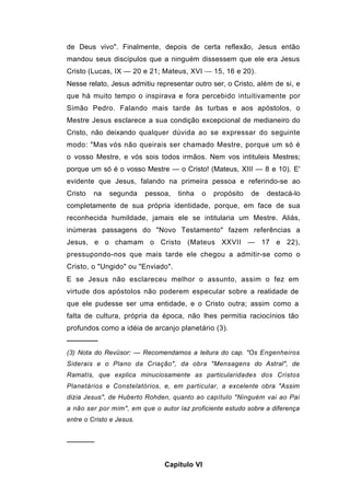 de Deus vivo". Finalmente, depois de certa reflexão, Jesus então
mandou seus discípulos que a ninguém dissessem que ele era Jesus
Cristo (Lucas, IX — 20 e 21; Mateus, XVI — 15, 16 e 20).
Nesse relato, Jesus admitiu representar outro ser, o Cristo, além de si, e
que há muito tempo o inspirava e fora percebido intuitivamente por
Simão Pedro. Falando mais tarde às turbas e aos apóstolos, o
Mestre Jesus esclarece a sua condição excepcional de medianeiro do
Cristo, não deixando qualquer dúvida ao se expressar do seguinte
modo: "Mas vós não queirais ser chamado Mestre, porque um só é
o vosso Mestre, e vós sois todos irmãos. Nem vos intituleis Mestres;
porque um só é o vosso Mestre — o Cristo! (Mateus, XIII — 8 e 10). E'
evidente que Jesus, falando na primeira pessoa e referindo-se ao
Cristo   na   segunda     pessoa,   tinha   o   propósito   de   destacá-lo
completamente de sua própria identidade, porque, em face de sua
reconhecida humildade, jamais ele se intitularia um Mestre. Aliás,
inúmeras passagens do "Novo Testamento" fazem referências a
Jesus, e o chamam o Cristo (Mateus XXVII — 17 e 22),
pressupondo-nos que mais tarde ele chegou a admitir-se como o
Cristo, o "Ungido" ou "Enviado".
E se Jesus não esclareceu melhor o assunto, assim o fez em
virtude dos apóstolos não poderem especular sobre a realidade de
que ele pudesse ser uma entidade, e o Cristo outra; assim como a
falta de cultura, própria da época, não lhes permitia raciocínios tão
profundos como a idéia de arcanjo planetário (3).
──────
(3) Nota do Revüsor: — Recomendamos a leitura do cap. "Os Engenheiros
Siderais e o Plano da Criação", da obra "Mensagens do Astral", de
Ramatís, que explica minuciosamente as particularidades dos Cristos
Planetários e Constelatórios, e, em particular, a excelente obra "Assim
dizia Jesus", de Huberto Rohden, quanto ao capítulo "Ninguém vai ao Pai
a não ser por mim", em que o autor íaz proficiente estudo sobre a diferença
entre o Cristo e Jesus.


──────


                               Capítulo VI
 