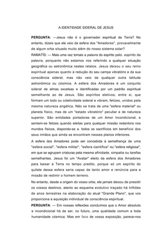 A IDENTIDADE SIDERAL DE JESUS

PERGUNTA: —Jesus não é o governador espiritual da Terra? No
entanto, dizeis que ele veio da esfera dos "Amadores", provavelmente
de algum orbe situado muito além do nosso sistema solar?
RAMATÍS: — Mais uma vez tomais a palavra do espírito pelo. espírito da
palavra, porquanto não estamos nos referindo a qualquer situação
geográfica ou astronômica nestes relatos. Jesus deixou o seu reino
espiritual apenas quanto à redução do seu campa vibratório e da sua
consciência sideral, mas não veio de qualquer outra latitude
astronômica ou cósmica. A esfera dos Amadores é um conjunto
sideral de almas excelsas e identificadas por um padrão espiritual
semelhante ao de Jesus. São espíritos eletivos, entre si, que
formam um todo ou coletividade sideral e vibram, felizes, unidos pela
mesma natureza angélica. Não se trata de uma "esfera material" ou
planeta físico, mas de um "estado vibratório" peculiar e de natureza
superior. São entidades portadoras de um Amor incondicional; e
sentem-se felizes quando eleitas para qualquer missão redentora nos
mundos físicos, dispondo-se a. todos os sacrifícios em benefício dos
seus irmãos que ainda se encontram nesses planos inferiores.
A esfera dos Amadores pode ser concebida à semelhança de uma
"esfera social", "esfera militar", "esfera científica" ou "esfera religiosa",
em que se agrupam criaturas pela mesma afinidade, simpatia ou tarefas
semelhantes. Jesus foi um "Avatar" eleito da esfera dos Amadores
para baixar à Terra no tempo predito, porque só um espírito do
quilate dessa esfera seria capaz de tanto amor e renúncia para a
missão de redimir o homem terreno.
No entanto, desde a origem do vosso orbe, ele jamais deixou de presidir
os vossos destinos, atento ao esquema evolutivo traçado há trilhões
de anos terrestres na elaboração do atual "Grande Plano", que vos
proporciona a aquisição individual de consciência espiritual.
PERGUNTA: — Em nossas reflexões concluímos que o Amor absoluto
e incondicional há de ser, no futuro, uma qualidade comum a toda
humanidade cósmica. Mas em face de vossa exposição, parece-nos
 